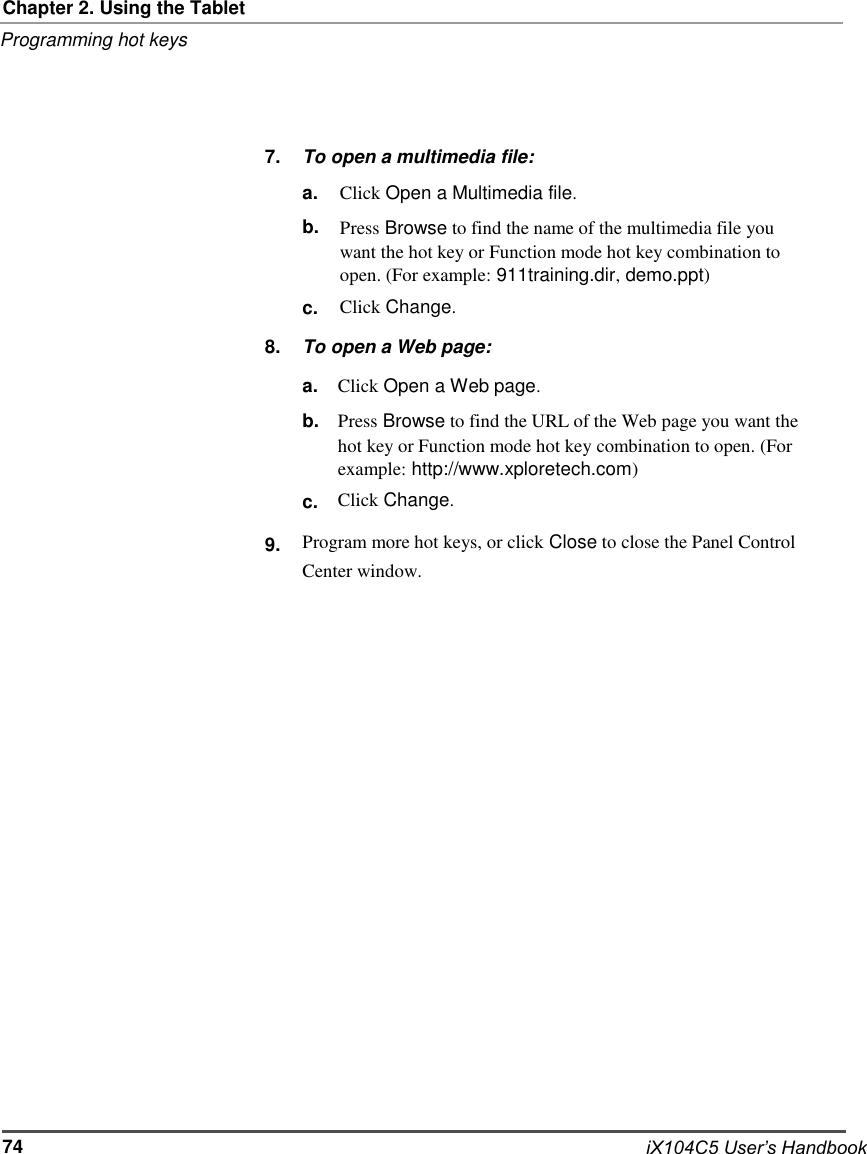   Chapter 2. Using the Tablet Programming hot keys     7.     To open a multimedia file: a. b.   c. Click Open a Multimedia file. Press Browse to find the name of the multimedia file you want the hot key or Function mode hot key combination to open. (For example: 911training.dir, demo.ppt) Click Change. 8. To open a Web page: a. b.   c. Click Open a Web page. Press Browse to find the URL of the Web page you want the hot key or Function mode hot key combination to open. (For example: http://www.xploretech.com) Click Change.  9. Program more hot keys, or click Close to close the Panel Control Center window.                           74                           iX104C5 User’s Handbook