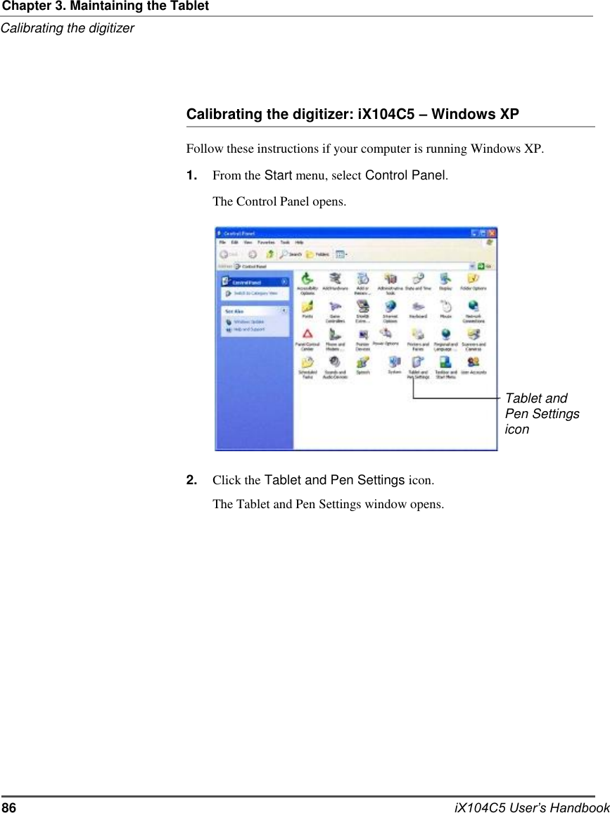     Chapter 3. Maintaining the Tablet Calibrating the digitizer     Calibrating the digitizer: iX104C5 – Windows XP  Follow these instructions if your computer is running Windows XP. 1.                    2. From the Start menu, select Control Panel. The Control Panel opens.                  Click the Tablet and Pen Settings icon. The Tablet and Pen Settings window opens.                Tablet and Pen Settings icon                    86                    iX104C5 User’s Handbook