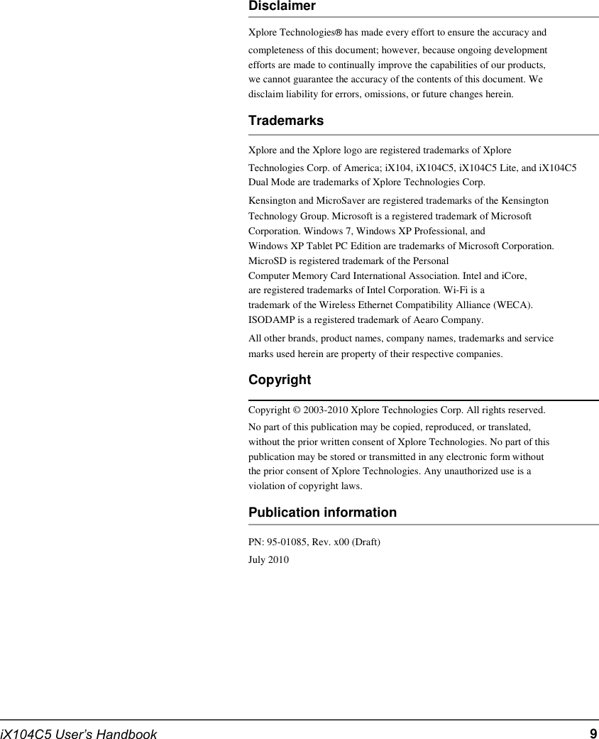        Disclaimer Xplore Technologies® has made every effort to ensure the accuracy and completeness of this document; however, because ongoing development efforts are made to continually improve the capabilities of our products, we cannot guarantee the accuracy of the contents of this document. We disclaim liability for errors, omissions, or future changes herein. Trademarks Xplore and the Xplore logo are registered trademarks of Xplore Technologies Corp. of America; iX104, iX104C5, iX104C5 Lite, and iX104C5 Dual Mode are trademarks of Xplore Technologies Corp. Kensington and MicroSaver are registered trademarks of the Kensington Technology Group. Microsoft is a registered trademark of Microsoft Corporation. Windows 7, Windows XP Professional, and Windows XP Tablet PC Edition are trademarks of Microsoft Corporation. MicroSD is registered trademark of the Personal Computer Memory Card International Association. Intel and iCore, are registered trademarks of Intel Corporation. Wi-Fi is a trademark of the Wireless Ethernet Compatibility Alliance (WECA). ISODAMP is a registered trademark of Aearo Company. All other brands, product names, company names, trademarks and service marks used herein are property of their respective companies. Copyright Copyright © 2003-2010 Xplore Technologies Corp. All rights reserved. No part of this publication may be copied, reproduced, or translated, without the prior written consent of Xplore Technologies. No part of this publication may be stored or transmitted in any electronic form without the prior consent of Xplore Technologies. Any unauthorized use is a violation of copyright laws. Publication information PN: 95-01085, Rev. x00 (Draft) July 2010           iX104C5 User’s Handbook           9