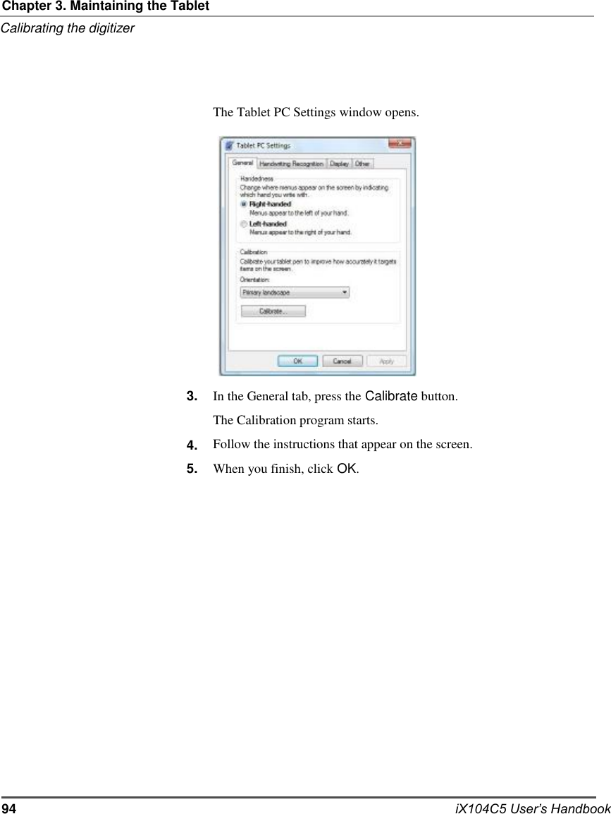     Chapter 3. Maintaining the Tablet Calibrating the digitizer     The Tablet PC Settings window opens.                   3.   4. 5.                   In the General tab, press the Calibrate button. The Calibration program starts. Follow the instructions that appear on the screen. When you finish, click OK.                      94                      iX104C5 User’s Handbook