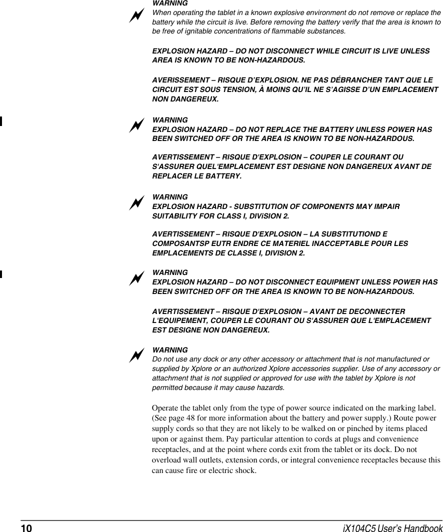 10  iX104C5 User’s HandbookWARNINGWhen operating the tablet in a known explosive environment do not remove or replace the battery while the circuit is live. Before removing the battery verify that the area is known to be free of ignitable concentrations of flammable substances. EXPLOSION HAZARD – DO NOT DISCONNECT WHILE CIRCUIT IS LIVE UNLESS AREA IS KNOWN TO BE NON-HAZARDOUS.AVERISSEMENT – RISQUE D’EXPLOSION. NE PAS DÉBRANCHER TANT QUE LE CIRCUIT EST SOUS TENSION, À MOINS QU’IL NE S’AGISSE D’UN EMPLACEMENT NON DANGEREUX.WARNINGEXPLOSION HAZARD – DO NOT REPLACE THE BATTERY UNLESS POWER HAS BEEN SWITCHED OFF OR THE AREA IS KNOWN TO BE NON-HAZARDOUS.AVERTISSEMENT – RISQUE D&apos;EXPLOSION – COUPER LE COURANT OU S&apos;ASSURER QUEL&apos;EMPLACEMENT EST DESIGNE NON DANGEREUX AVANT DE REPLACER LE BATTERY.WARNINGEXPLOSION HAZARD - SUBSTITUTION OF COMPONENTS MAY IMPAIR SUITABILITY FOR CLASS I, DIViSION 2.AVERTISSEMENT – RISQUE D&apos;EXPLOSION – LA SUBSTITUTIOND E COMPOSANTSP EUTR ENDRE CE MATERIEL INACCEPTABLE POUR LES EMPLACEMENTS DE CLASSE I, DIVISION 2.WARNINGEXPLOSION HAZARD – DO NOT DISCONNECT EQUIPMENT UNLESS POWER HAS BEEN SWITCHED OFF OR THE AREA IS KNOWN TO BE NON-HAZARDOUS.AVERTISSEMENT – RISQUE D&apos;EXPLOSION – AVANT DE DECONNECTER L&apos;EQUIPEMENT, COUPER LE COURANT OU S&apos;ASSURER QUE L&apos;EMPLACEMENT EST DESIGNE NON DANGEREUX.WARNINGDo not use any dock or any other accessory or attachment that is not manufactured or supplied by Xplore or an authorized Xplore accessories supplier. Use of any accessory or attachment that is not supplied or approved for use with the tablet by Xplore is not permitted because it may cause hazards.Operate the tablet only from the type of power source indicated on the marking label. (See page 48 for more information about the battery and power supply.) Route power supply cords so that they are not likely to be walked on or pinched by items placed upon or against them. Pay particular attention to cords at plugs and convenience receptacles, and at the point where cords exit from the tablet or its dock. Do not overload wall outlets, extension cords, or integral convenience receptacles because this can cause fire or electric shock.