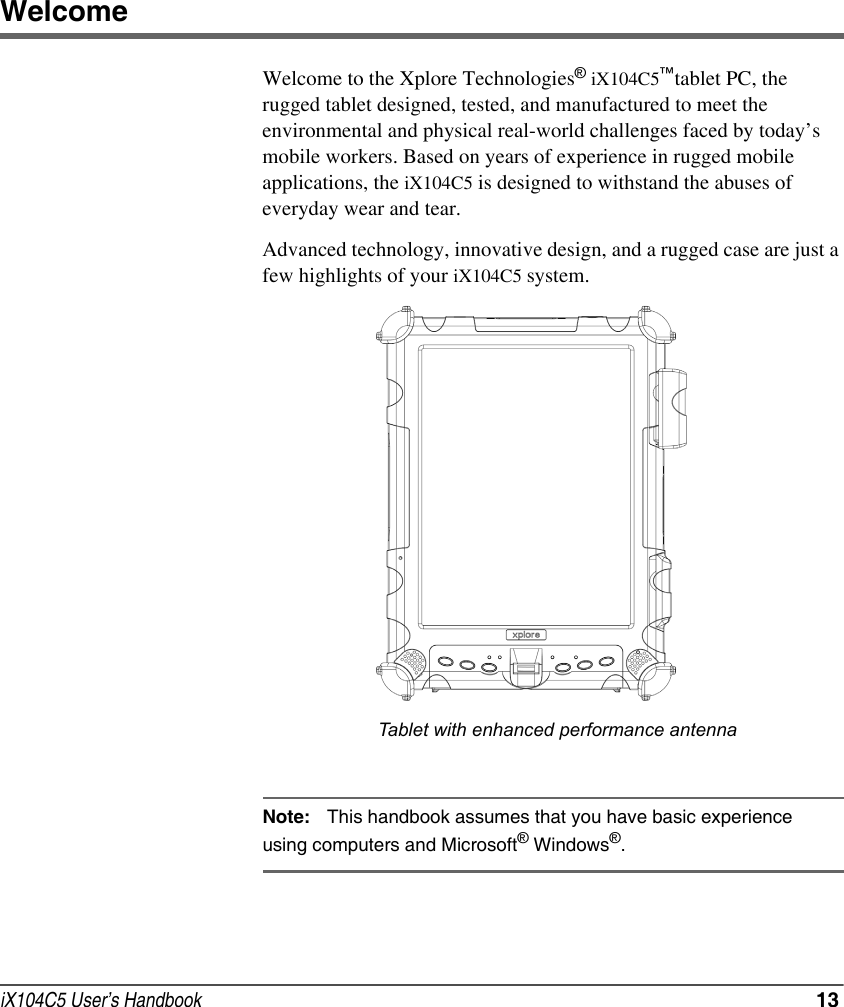 iX104C5 User’s Handbook  13WelcomeWelcome to the Xplore Technologies® iX104C5™tablet PC, the rugged tablet designed, tested, and manufactured to meet the environmental and physical real-world challenges faced by today’s mobile workers. Based on years of experience in rugged mobile applications, the iX104C5 is designed to withstand the abuses of everyday wear and tear.Advanced technology, innovative design, and a rugged case are just a few highlights of your iX104C5 system. Note: This handbook assumes that you have basic experience using computers and Microsoft® Windows®.Tablet with enhanced performance antenna