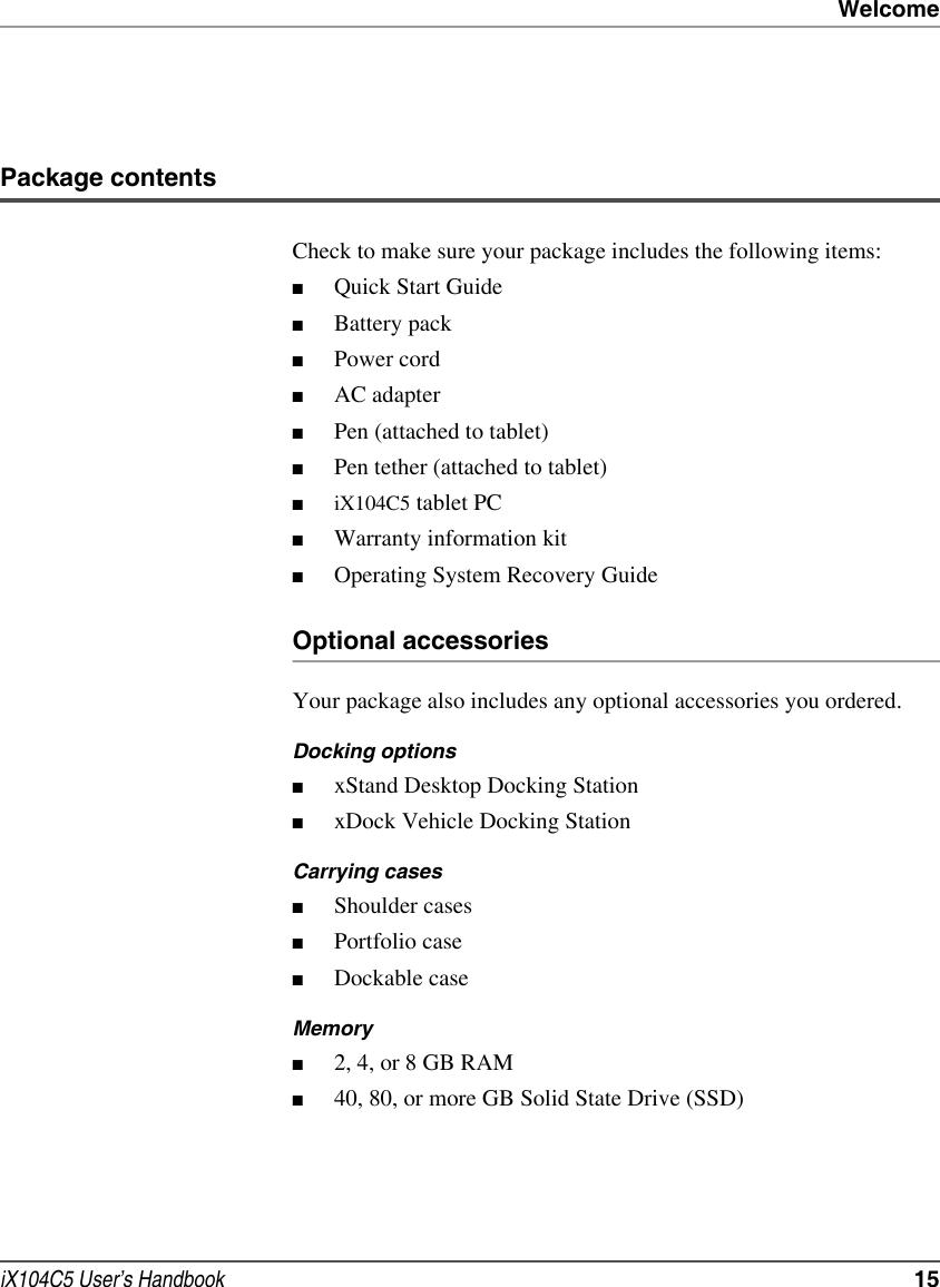 WelcomeiX104C5 User’s Handbook  15Package contentsCheck to make sure your package includes the following items:■Quick Start Guide■Battery pack■Power cord■AC adapter■Pen (attached to tablet)■Pen tether (attached to tablet)■iX104C5 tablet PC■Warranty information kit■Operating System Recovery GuideOptional accessoriesYour package also includes any optional accessories you ordered.Docking options■xStand Desktop Docking Station■xDock Vehicle Docking StationCarrying cases■Shoulder cases■Portfolio case■Dockable caseMemory■2, 4, or 8 GB RAM■40, 80, or more GB Solid State Drive (SSD)