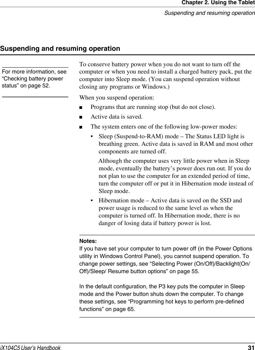 Chapter 2. Using the TabletSuspending and resuming operationiX104C5 User’s Handbook  31Suspending and resuming operationTo conserve battery power when you do not want to turn off the computer or when you need to install a charged battery pack, put the computer into Sleep mode. (You can suspend operation without closing any programs or Windows.)When you suspend operation:■Programs that are running stop (but do not close).■Active data is saved.■The system enters one of the following low-power modes:• Sleep (Suspend-to-RAM) mode – The Status LED light is breathing green. Active data is saved in RAM and most other components are turned off. Although the computer uses very little power when in Sleep mode, eventually the battery’s power does run out. If you do not plan to use the computer for an extended period of time, turn the computer off or put it in Hibernation mode instead of Sleep mode.• Hibernation mode – Active data is saved on the SSD and power usage is reduced to the same level as when the computer is turned off. In Hibernation mode, there is no danger of losing data if battery power is lost.Notes:If you have set your computer to turn power off (in the Power Options utility in Windows Control Panel), you cannot suspend operation. To change power settings, see “Selecting Power (On/Off)/Backlight(On/Off)/Sleep/ Resume button options” on page 55.In the default configuration, the P3 key puts the computer in Sleep mode and the Power button shuts down the computer. To change these settings, see “Programming hot keys to perform pre-defined functions” on page 65. For more information, see “Checking battery power status” on page 52.