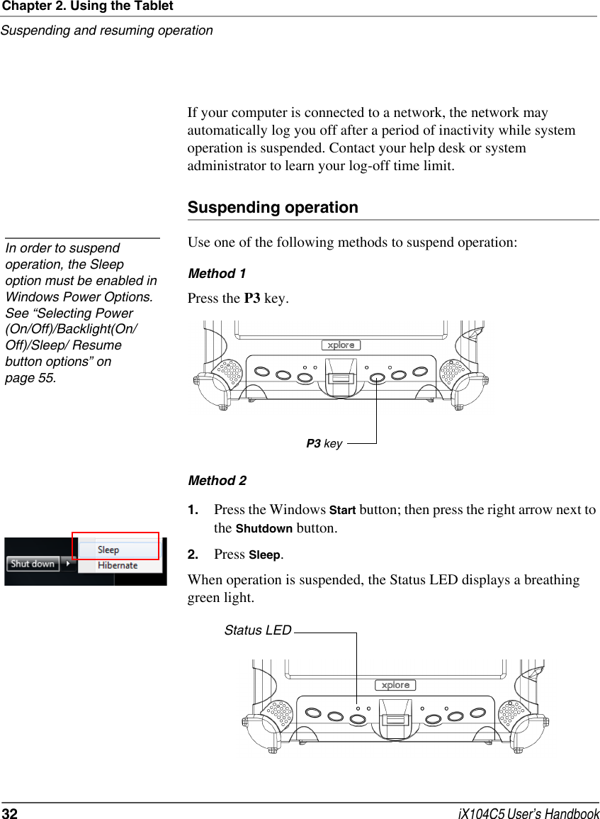 Chapter 2. Using the TabletSuspending and resuming operation32  iX104C5 User’s HandbookIf your computer is connected to a network, the network may automatically log you off after a period of inactivity while system operation is suspended. Contact your help desk or system administrator to learn your log-off time limit.Suspending operationUse one of the following methods to suspend operation:Method 1Press the P3 key.Method 2 1. Press the Windows Start button; then press the right arrow next to the Shutdown button.2. Press Sleep.When operation is suspended, the Status LED displays a breathing green light.In order to suspend operation, the Sleep option must be enabled in Windows Power Options. See “Selecting Power (On/Off)/Backlight(On/Off)/Sleep/ Resume button options” on page 55.P3 keyStatus LED