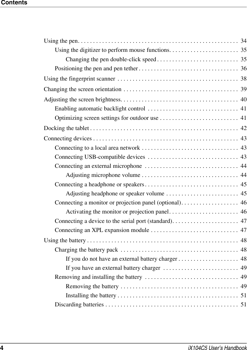 Contents4 iX104C5 User’s HandbookUsing the pen. . . . . . . . . . . . . . . . . . . . . . . . . . . . . . . . . . . . . . . . . . . . . . . . . . . . .  34Using the digitizer to perform mouse functions. . . . . . . . . . . . . . . . . . . . . . .  35Changing the pen double-click speed . . . . . . . . . . . . . . . . . . . . . . . . . . .  35Positioning the pen and pen tether . . . . . . . . . . . . . . . . . . . . . . . . . . . . . . . . .  36Using the fingerprint scanner  . . . . . . . . . . . . . . . . . . . . . . . . . . . . . . . . . . . . . . . .  38Changing the screen orientation . . . . . . . . . . . . . . . . . . . . . . . . . . . . . . . . . . . . . .  39Adjusting the screen brightness. . . . . . . . . . . . . . . . . . . . . . . . . . . . . . . . . . . . . . .  40Enabling automatic backlight control  . . . . . . . . . . . . . . . . . . . . . . . . . . . . . .  41Optimizing screen settings for outdoor use . . . . . . . . . . . . . . . . . . . . . . . . . .  41Docking the tablet . . . . . . . . . . . . . . . . . . . . . . . . . . . . . . . . . . . . . . . . . . . . . . . . .  42Connecting devices . . . . . . . . . . . . . . . . . . . . . . . . . . . . . . . . . . . . . . . . . . . . . . . .  43Connecting to a local area network . . . . . . . . . . . . . . . . . . . . . . . . . . . . . . . .  43Connecting USB-compatible devices  . . . . . . . . . . . . . . . . . . . . . . . . . . . . . .  43Connecting an external microphone  . . . . . . . . . . . . . . . . . . . . . . . . . . . . . . .  44Adjusting microphone volume . . . . . . . . . . . . . . . . . . . . . . . . . . . . . . . .  44Connecting a headphone or speakers . . . . . . . . . . . . . . . . . . . . . . . . . . . . . . .  45Adjusting headphone or speaker volume . . . . . . . . . . . . . . . . . . . . . . . .  45Connecting a monitor or projection panel (optional). . . . . . . . . . . . . . . . . . .  46Activating the monitor or projection panel. . . . . . . . . . . . . . . . . . . . . . .  46Connecting a device to the serial port (standard). . . . . . . . . . . . . . . . . . . . . .  47Connecting an XPL expansion module . . . . . . . . . . . . . . . . . . . . . . . . . . . . .  47Using the battery . . . . . . . . . . . . . . . . . . . . . . . . . . . . . . . . . . . . . . . . . . . . . . . . . .  48Charging the battery pack  . . . . . . . . . . . . . . . . . . . . . . . . . . . . . . . . . . . . . . .  48If you do not have an external battery charger . . . . . . . . . . . . . . . . . . . .  48If you have an external battery charger  . . . . . . . . . . . . . . . . . . . . . . . . .  49Removing and installing the battery  . . . . . . . . . . . . . . . . . . . . . . . . . . . . . . .  49Removing the battery . . . . . . . . . . . . . . . . . . . . . . . . . . . . . . . . . . . . . . .  49Installing the battery . . . . . . . . . . . . . . . . . . . . . . . . . . . . . . . . . . . . . . . .  51Discarding batteries . . . . . . . . . . . . . . . . . . . . . . . . . . . . . . . . . . . . . . . . . . . .  51