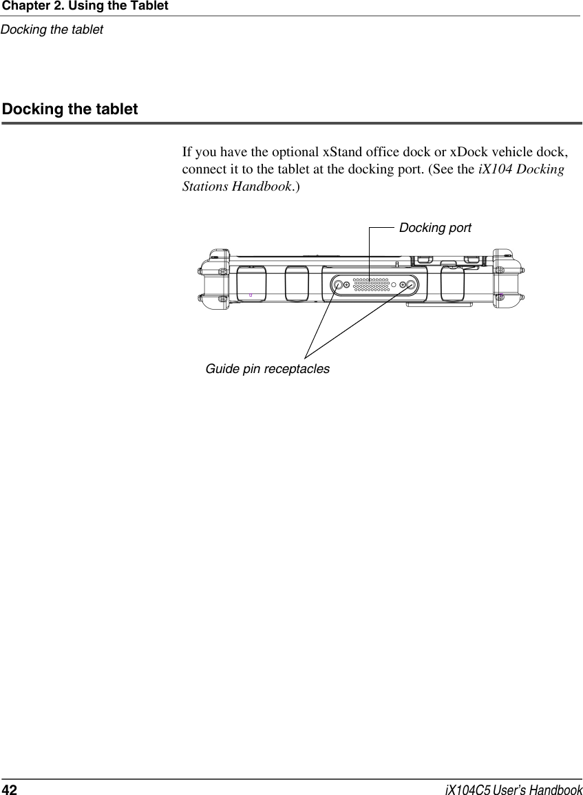 Chapter 2. Using the TabletDocking the tablet42  iX104C5 User’s HandbookDocking the tabletIf you have the optional xStand office dock or xDock vehicle dock, connect it to the tablet at the docking port. (See the iX104 Docking Stations Handbook.)Docking portGuide pin receptacles