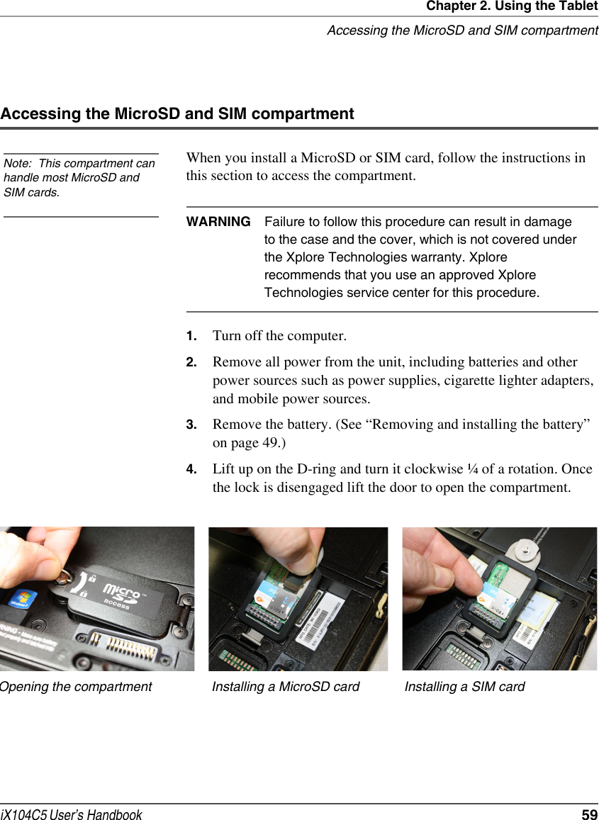 Chapter 2. Using the TabletAccessing the MicroSD and SIM compartmentiX104C5 User’s Handbook  59Accessing the MicroSD and SIM compartmentWhen you install a MicroSD or SIM card, follow the instructions in this section to access the compartment.WARNING Failure to follow this procedure can result in damage to the case and the cover, which is not covered under the Xplore Technologies warranty. Xplore recommends that you use an approved Xplore Technologies service center for this procedure.1. Turn off the computer.2. Remove all power from the unit, including batteries and other power sources such as power supplies, cigarette lighter adapters, and mobile power sources.3. Remove the battery. (See “Removing and installing the battery” on page 49.)4. Lift up on the D-ring and turn it clockwise ¼ of a rotation. Once the lock is disengaged lift the door to open the compartment.Note:  This compartment can handle most MicroSD and SIM cards.Opening the compartment Installing a MicroSD card Installing a SIM card