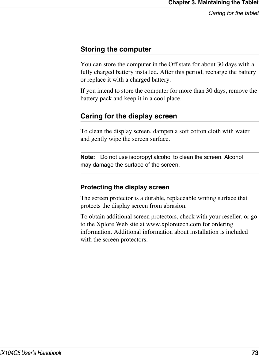 Chapter 3. Maintaining the TabletCaring for the tabletiX104C5 User’s Handbook  73Storing the computerYou can store the computer in the Off state for about 30 days with a fully charged battery installed. After this period, recharge the battery or replace it with a charged battery.If you intend to store the computer for more than 30 days, remove the battery pack and keep it in a cool place.Caring for the display screenTo clean the display screen, dampen a soft cotton cloth with water   and gently wipe the screen surface.Note: Do not use isopropyl alcohol to clean the screen. Alcohol may damage the surface of the screen.Protecting the display screenThe screen protector is a durable, replaceable writing surface that protects the display screen from abrasion.To obtain additional screen protectors, check with your reseller, or go to the Xplore Web site at www.xploretech.com for ordering information. Additional information about installation is included with the screen protectors.