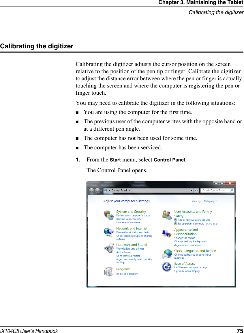 Chapter 3. Maintaining the TabletCalibrating the digitizeriX104C5 User’s Handbook  75Calibrating the digitizerCalibrating the digitizer adjusts the cursor position on the screen relative to the position of the pen tip or finger. Calibrate the digitizer to adjust the distance error between where the pen or finger is actually touching the screen and where the computer is registering the pen or finger touch.You may need to calibrate the digitizer in the following situations:■You are using the computer for the first time.■The previous user of the computer writes with the opposite hand or at a different pen angle.■The computer has not been used for some time.■The computer has been serviced.1. From the Start menu, select Control Panel.The Control Panel opens.