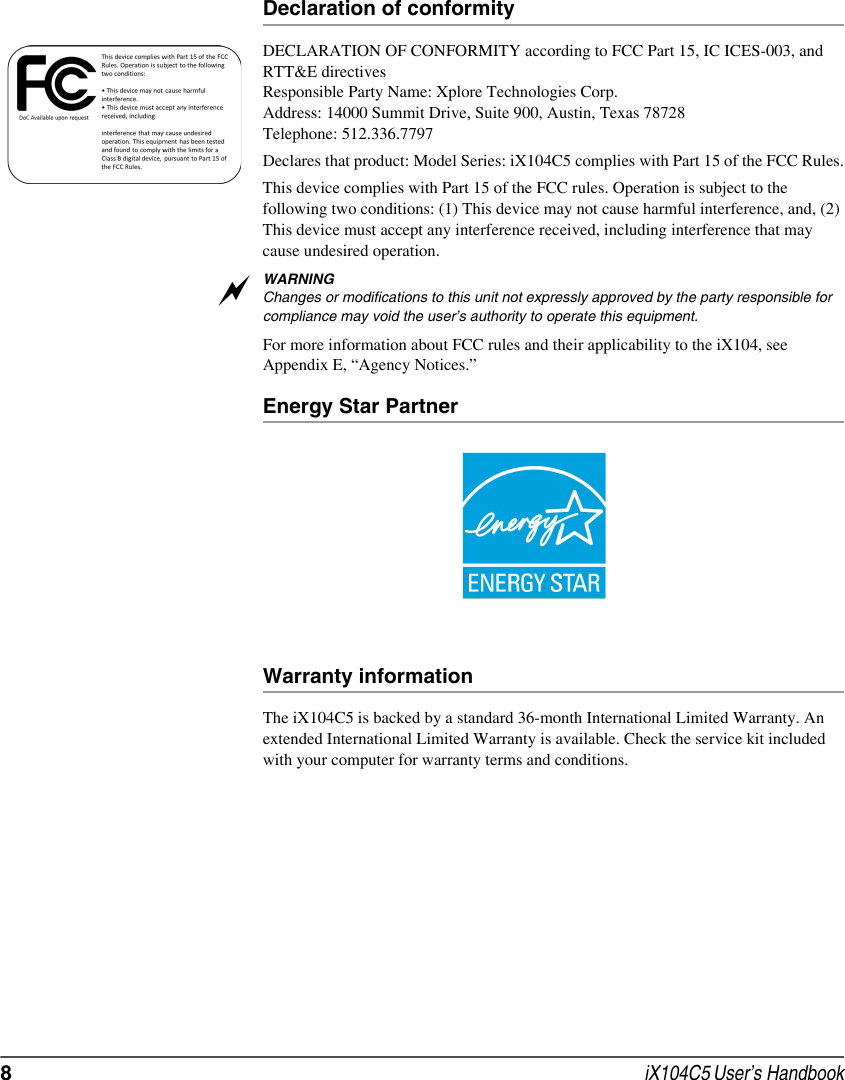 8 iX104C5 User’s HandbookDeclaration of conformityDECLARATION OF CONFORMITY according to FCC Part 15, IC ICES-003, and RTT&amp;E directivesResponsible Party Name: Xplore Technologies Corp.Address: 14000 Summit Drive, Suite 900, Austin, Texas 78728Telephone: 512.336.7797Declares that product: Model Series: iX104C5 complies with Part 15 of the FCC Rules.This device complies with Part 15 of the FCC rules. Operation is subject to the following two conditions: (1) This device may not cause harmful interference, and, (2) This device must accept any interference received, including interference that may cause undesired operation.WARNINGChanges or modifications to this unit not expressly approved by the party responsible for compliance may void the user’s authority to operate this equipment. For more information about FCC rules and their applicability to the iX104, see Appendix E, “Agency Notices.” Energy Star PartnerWarranty informationThe iX104C5 is backed by a standard 36-month International Limited Warranty. An extended International Limited Warranty is available. Check the service kit included with your computer for warranty terms and conditions.