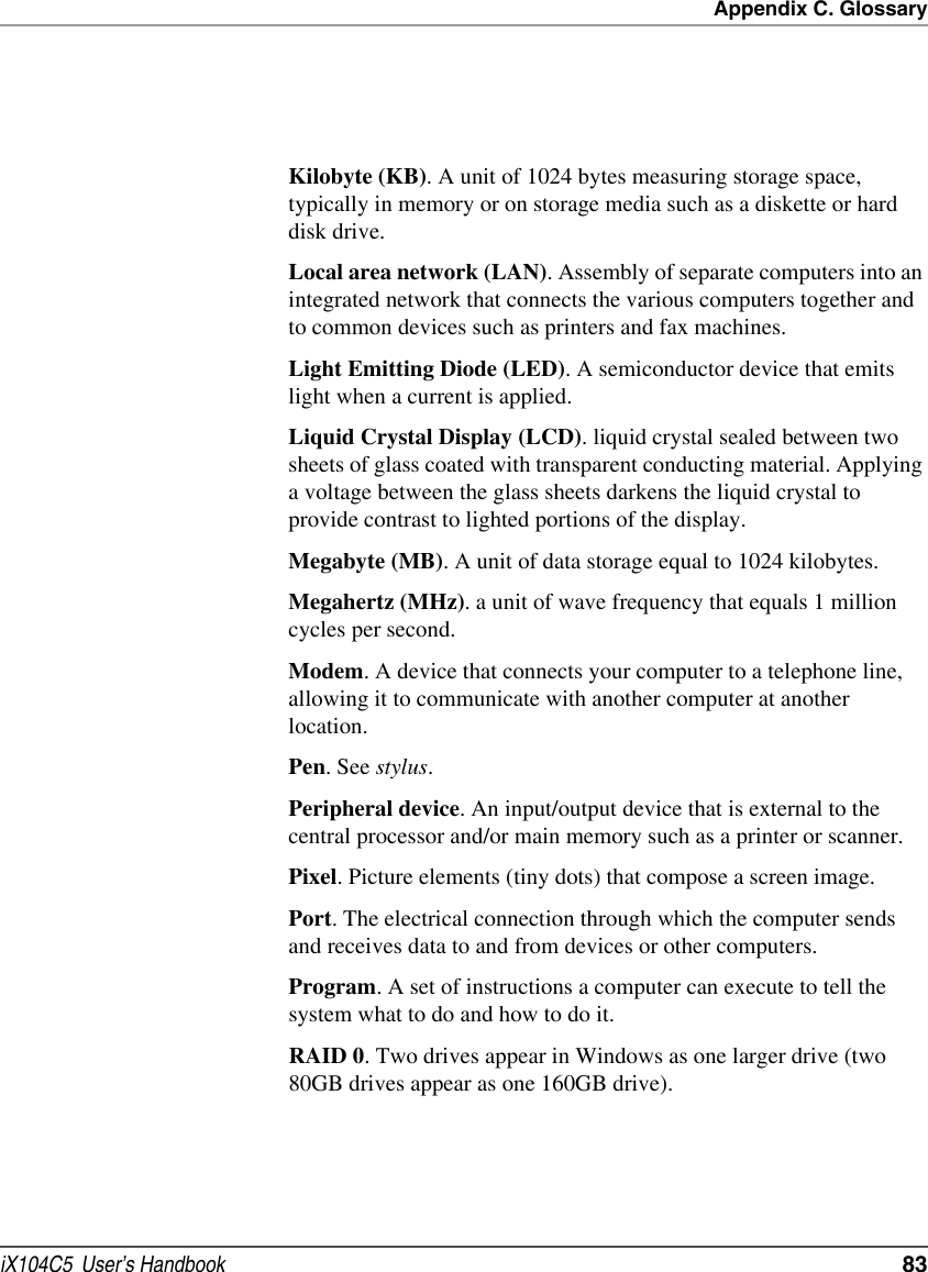 Appendix C. GlossaryiX104C5  User’s Handbook  83Kilobyte (KB). A unit of 1024 bytes measuring storage space, typically in memory or on storage media such as a diskette or hard disk drive.Local area network (LAN). Assembly of separate computers into an integrated network that connects the various computers together and to common devices such as printers and fax machines.Light Emitting Diode (LED). A semiconductor device that emits light when a current is applied.Liquid Crystal Display (LCD). liquid crystal sealed between two sheets of glass coated with transparent conducting material. Applying a voltage between the glass sheets darkens the liquid crystal to provide contrast to lighted portions of the display.Megabyte (MB). A unit of data storage equal to 1024 kilobytes.Megahertz (MHz). a unit of wave frequency that equals 1 million cycles per second.Modem. A device that connects your computer to a telephone line, allowing it to communicate with another computer at another location.Pen. See stylus.Peripheral device. An input/output device that is external to the central processor and/or main memory such as a printer or scanner.Pixel. Picture elements (tiny dots) that compose a screen image. Port. The electrical connection through which the computer sends and receives data to and from devices or other computers.Program. A set of instructions a computer can execute to tell the system what to do and how to do it.RAID 0. Two drives appear in Windows as one larger drive (two 80GB drives appear as one 160GB drive).