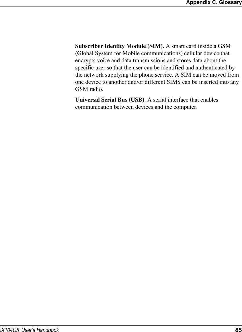 Appendix C. GlossaryiX104C5  User’s Handbook  85Subscriber Identity Module (SIM). A smart card inside a GSM (Global System for Mobile communications) cellular device that encrypts voice and data transmissions and stores data about the specific user so that the user can be identified and authenticated by the network supplying the phone service. A SIM can be moved from one device to another and/or different SIMS can be inserted into any GSM radio.Universal Serial Bus (USB). A serial interface that enables communication between devices and the computer.