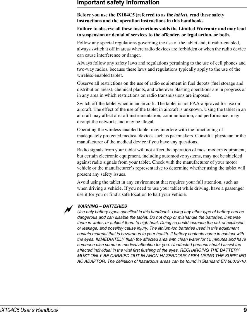 iX104C5 User’s Handbook  9Important safety informationBefore you use the iX104C5 (referred to as the tablet), read these safety instructions and the operation instructions in this handbook.Failure to observe all these instructions voids the Limited Warranty and may lead to suspension or denial of services to the offender, or legal action, or both.Follow any special regulations governing the use of the tablet and, if radio-enabled, always switch it off in areas where radio devices are forbidden or when the radio device can cause interference or danger.Always follow any safety laws and regulations pertaining to the use of cell phones and two-way radios, because these laws and regulations typically apply to the use of the wireless-enabled tablet.Observe all restrictions on the use of radio equipment in fuel depots (fuel storage and distribution areas), chemical plants, and wherever blasting operations are in progress or in any area in which restrictions on radio transmissions are imposed.Switch off the tablet when in an aircraft. The tablet is not FAA-approved for use on aircraft. The effect of the use of the tablet in aircraft is unknown. Using the tablet in an aircraft may affect aircraft instrumentation, communication, and performance; may disrupt the network; and may be illegal.Operating the wireless-enabled tablet may interfere with the functioning of inadequately protected medical devices such as pacemakers. Consult a physician or the manufacturer of the medical device if you have any questions. Radio signals from your tablet will not affect the operation of most modern equipment, but certain electronic equipment, including automotive systems, may not be shielded against radio signals from your tablet. Check with the manufacturer of your motor vehicle or the manufacturer’s representative to determine whether using the tablet will present any safety issues.Avoid using the tablet in any environment that requires your full attention, such as when driving a vehicle. If you need to use your tablet while driving, have a passenger use it for you or find a safe location to halt your vehicle.WARNING – BATTERIESUse only battery types specified in this handbook. Using any other type of battery can be dangerous and can disable the tablet. Do not drop or mishandle the batteries, immerse them in water, or subject them to high heat. Doing so could increase the risk of explosion or leakage, and possibly cause injury. The lithium-ion batteries used in this equipment contain material that is hazardous to your health. If battery contents come in contact with the eyes, IMMEDIATELY flush the affected area with clean water for 15 minutes and have someone else summon medical attention for you. Unaffected persons should assist the affected individual in the vital first flushing of the eyes. RECHARGING THE BATTERY MUST ONLY BE CARRIED OUT IN ANON-HAZERDOUS AREA USING THE SUPPLIED AC ADAPTOR. The definition of hazardous areas can be found in Standard EN 60079-10.