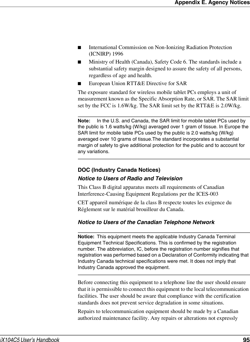 Appendix E. Agency NoticesiX104C5 User’s Handbook  95■International Commission on Non-Ionizing Radiation Protection (ICNIRP) 1996■Ministry of Health (Canada), Safety Code 6. The standards include a substantial safety margin designed to assure the safety of all persons, regardless of age and health.■European Union RTT&amp;E Directive for SARThe exposure standard for wireless mobile tablet PCs employs a unit of measurement known as the Specific Absorption Rate, or SAR. The SAR limit set by the FCC is 1.6W/kg. The SAR limit set by the RTT&amp;E is 2.0W/kg.Note: In the U.S. and Canada, the SAR limit for mobile tablet PCs used by the public is 1.6 watts/kg (W/kg) averaged over 1 gram of tissue. In Europe the SAR limit for mobile table PCs used by the public is 2.0 watts/kg (W/kg) averaged over 10 grams of tissue.The standard incorporates a substantial margin of safety to give additional protection for the public and to account for any variations.DOC (Industry Canada Notices)Notice to Users of Radio and TelevisionThis Class B digital apparatus meets all requirements of Canadian Interference-Causing Equipment Regulations per the ICES-003CET appareil numérique de la class B respecte toutes les exigence du Réglement sur le matérial brouilleur du Canada.Notice to Users of the Canadian Telephone NetworkNotice: This equipment meets the applicable Industry Canada Terminal Equipment Technical Specifications. This is confirmed by the registration number. The abbreviation, IC, before the registration number signifies that registration was performed based on a Declaration of Conformity indicating that Industry Canada technical specifications were met. It does not imply that Industry Canada approved the equipment.Before connecting this equipment to a telephone line the user should ensure that it is permissible to connect this equipment to the local telecommunication facilities. The user should be aware that compliance with the certification standards does not prevent service degradation in some situations.Repairs to telecommunication equipment should be made by a Canadian authorized maintenance facility. Any repairs or alterations not expressly 