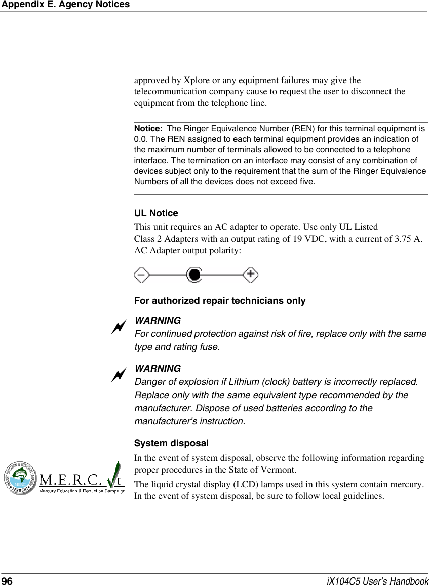 Appendix E. Agency Notices96  iX104C5 User’s Handbookapproved by Xplore or any equipment failures may give the telecommunication company cause to request the user to disconnect the equipment from the telephone line. Notice: The Ringer Equivalence Number (REN) for this terminal equipment is 0.0. The REN assigned to each terminal equipment provides an indication of the maximum number of terminals allowed to be connected to a telephone interface. The termination on an interface may consist of any combination of devices subject only to the requirement that the sum of the Ringer Equivalence Numbers of all the devices does not exceed five. UL NoticeThis unit requires an AC adapter to operate. Use only UL Listed Class 2 Adapters with an output rating of 19 VDC, with a current of 3.75 A. AC Adapter output polarity:For authorized repair technicians onlyWARNINGFor continued protection against risk of fire, replace only with the same type and rating fuse.WARNINGDanger of explosion if Lithium (clock) battery is incorrectly replaced. Replace only with the same equivalent type recommended by the manufacturer. Dispose of used batteries according to the manufacturer’s instruction.System disposalIn the event of system disposal, observe the following information regarding proper procedures in the State of Vermont.The liquid crystal display (LCD) lamps used in this system contain mercury. In the event of system disposal, be sure to follow local guidelines.