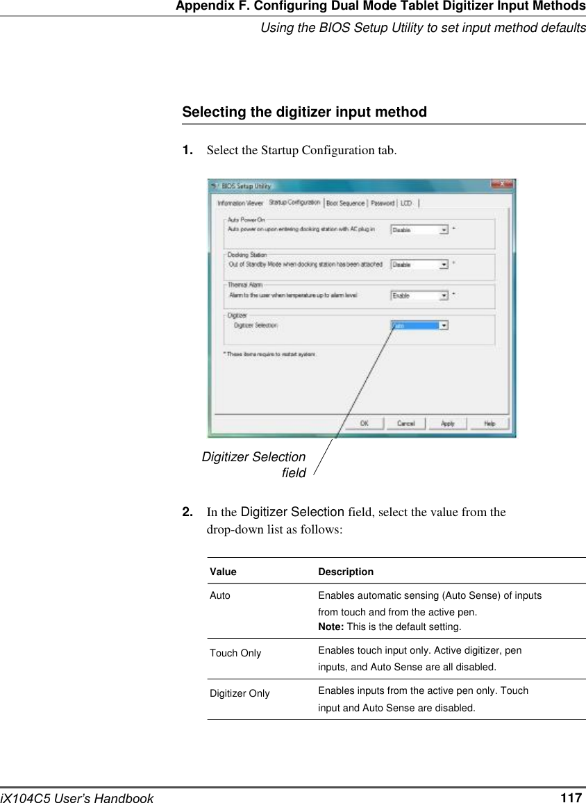     Appendix F. Configuring Dual Mode Tablet Digitizer Input Methods Using the BIOS Setup Utility to set input method defaults     Selecting the digitizer input method  1.                        2.  Select the Startup Configuration tab.                     Digitizer Selection field  In the Digitizer Selection field, select the value from the drop-down list as follows:                  iX104C5 User’s Handbook  Value Auto   Touch Only  Digitizer Only  Description Enables automatic sensing (Auto Sense) of inputs from touch and from the active pen. Note: This is the default setting. Enables touch input only. Active digitizer, pen inputs, and Auto Sense are all disabled. Enables inputs from the active pen only. Touch input and Auto Sense are disabled.      117