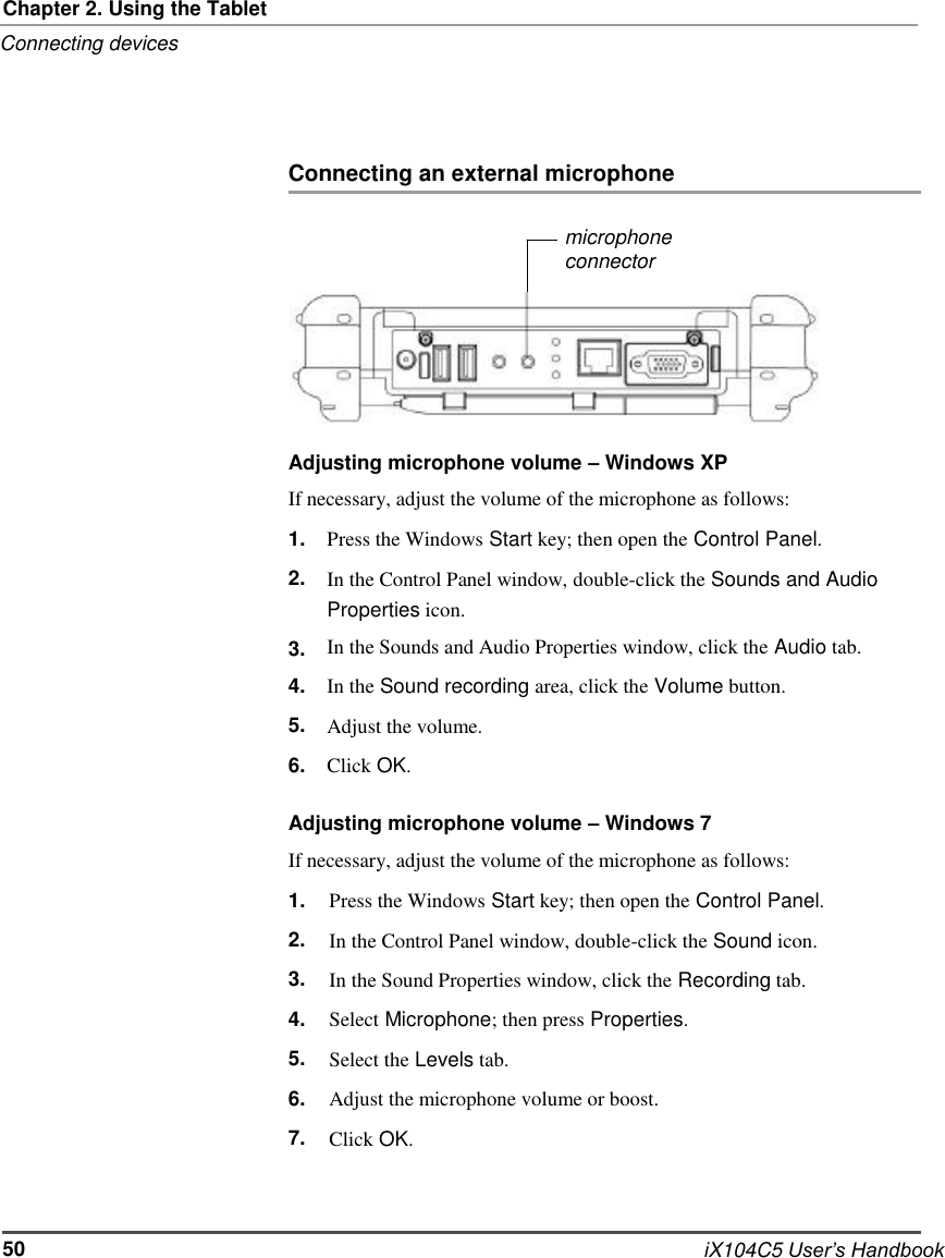     Chapter 2. Using the Tablet Connecting devices     Connecting an external microphone  microphone connector        Adjusting microphone volume – Windows XP If necessary, adjust the volume of the microphone as follows: 1. 2.  3. 4. 5. 6. Press the Windows Start key; then open the Control Panel. In the Control Panel window, double-click the Sounds and Audio Properties icon. In the Sounds and Audio Properties window, click the Audio tab. In the Sound recording area, click the Volume button. Adjust the volume. Click OK.  Adjusting microphone volume – Windows 7 If necessary, adjust the volume of the microphone as follows: 1. 2. 3. 4. 5. 6. 7. Press the Windows Start key; then open the Control Panel. In the Control Panel window, double-click the Sound icon. In the Sound Properties window, click the Recording tab. Select Microphone; then press Properties. Select the Levels tab. Adjust the microphone volume or boost. Click OK.    50    iX104C5 User’s Handbook