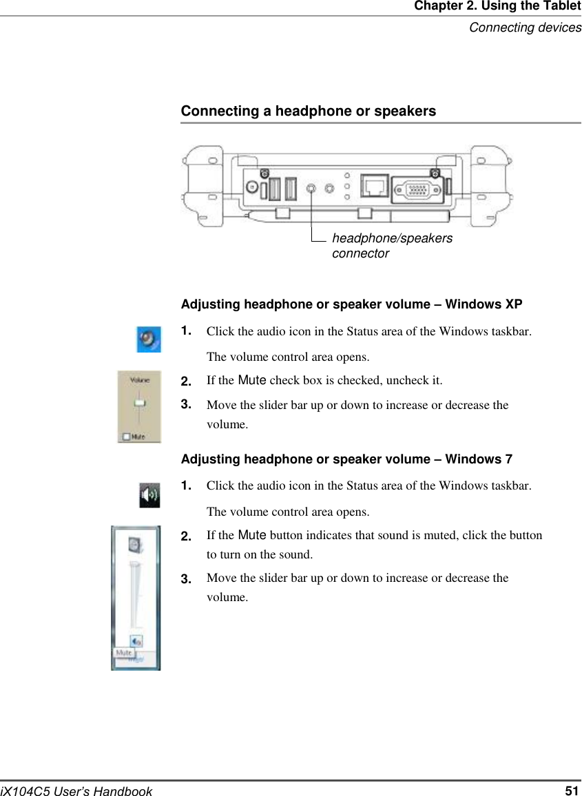             Chapter 2. Using the Tablet Connecting devices     Connecting a headphone or speakers        headphone/speakers connector   Adjusting headphone or speaker volume – Windows XP 1.   2. 3. Click the audio icon in the Status area of the Windows taskbar. The volume control area opens. If the Mute check box is checked, uncheck it. Move the slider bar up or down to increase or decrease the volume.  Adjusting headphone or speaker volume – Windows 7                      iX104C5 User’s Handbook 1.   2.  3. Click the audio icon in the Status area of the Windows taskbar. The volume control area opens. If the Mute button indicates that sound is muted, click the button to turn on the sound. Move the slider bar up or down to increase or decrease the volume.             51
