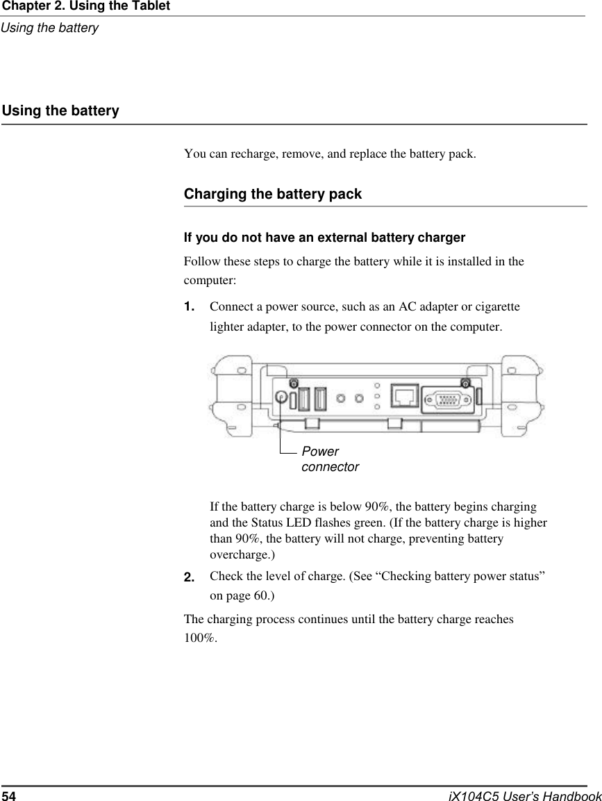     Chapter 2. Using the Tablet Using the battery     Using the battery  You can recharge, remove, and replace the battery pack.   Charging the battery pack  If you do not have an external battery charger Follow these steps to charge the battery while it is installed in the computer: 1.                  2. Connect a power source, such as an AC adapter or cigarette lighter adapter, to the power connector on the computer.        Power connector  If the battery charge is below 90%, the battery begins charging and the Status LED flashes green. (If the battery charge is higher than 90%, the battery will not charge, preventing battery overcharge.) Check the level of charge. (See “Checking battery power status” on page 60.) The charging process continues until the battery charge reaches 100%.          54          iX104C5 User’s Handbook