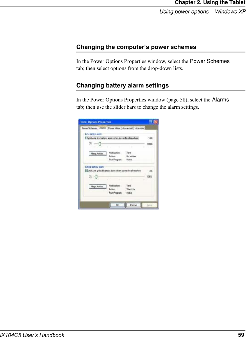     Chapter 2. Using the Tablet Using power options – Windows XP     Changing the computer’s power schemes  In the Power Options Properties window, select the Power Schemes tab; then select options from the drop-down lists.  Changing battery alarm settings  In the Power Options Properties window (page 58), select the Alarms tab; then use the slider bars to change the alarm settings.                                     iX104C5 User’s Handbook                                     59
