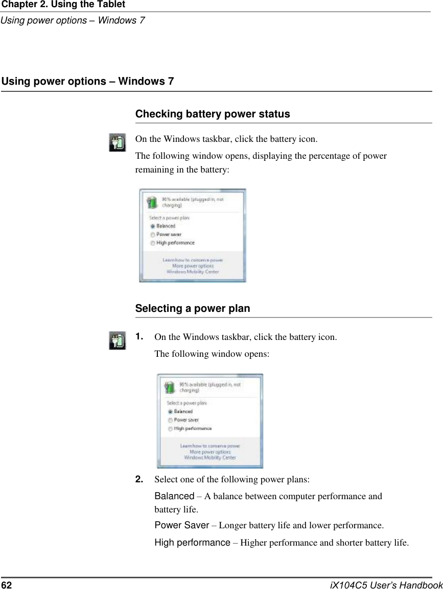           Chapter 2. Using the Tablet Using power options – Windows 7     Using power options – Windows 7  Checking battery power status  On the Windows taskbar, click the battery icon. The following window opens, displaying the percentage of power remaining in the battery:            Selecting a power plan  1.             2.  On the Windows taskbar, click the battery icon. The following window opens:           Select one of the following power plans: Balanced – A balance between computer performance and battery life. Power Saver – Longer battery life and lower performance. High performance – Higher performance and shorter battery life.   62   iX104C5 User’s Handbook