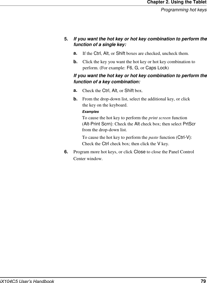   Chapter 2. Using the Tablet Programming hot keys     5.     If you want the hot key or hot key combination to perform the function of a single key: a. b. If the Ctrl, Alt, or Shift boxes are checked, uncheck them. Click the key you want the hot key or hot key combination to perform. (For example: F6, G, or Caps Lock) If you want the hot key or hot key combination to perform the function of a key combination: a. b. Check the Ctrl, Alt, or Shift box. From the drop-down list, select the additional key, or click the key on the keyboard. Examples To cause the hot key to perform the print screen function (Alt-Print Scrn): Check the Alt check box; then select PrtScr from the drop-down list. To cause the hot key to perform the paste function (Ctrl-V): Check the Ctrl check box; then click the V key.                          iX104C5 User’s Handbook 6. Program more hot keys, or click Close to close the Panel Control Center window.                       79