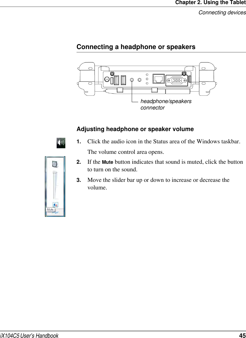Chapter 2. Using the TabletConnecting devicesiX104C5 User’s Handbook  45Connecting a headphone or speakersAdjusting headphone or speaker volume 1. Click the audio icon in the Status area of the Windows taskbar.The volume control area opens.2. If the Mute button indicates that sound is muted, click the button to turn on the sound.3. Move the slider bar up or down to increase or decrease the volume.headphone/speakersconnector