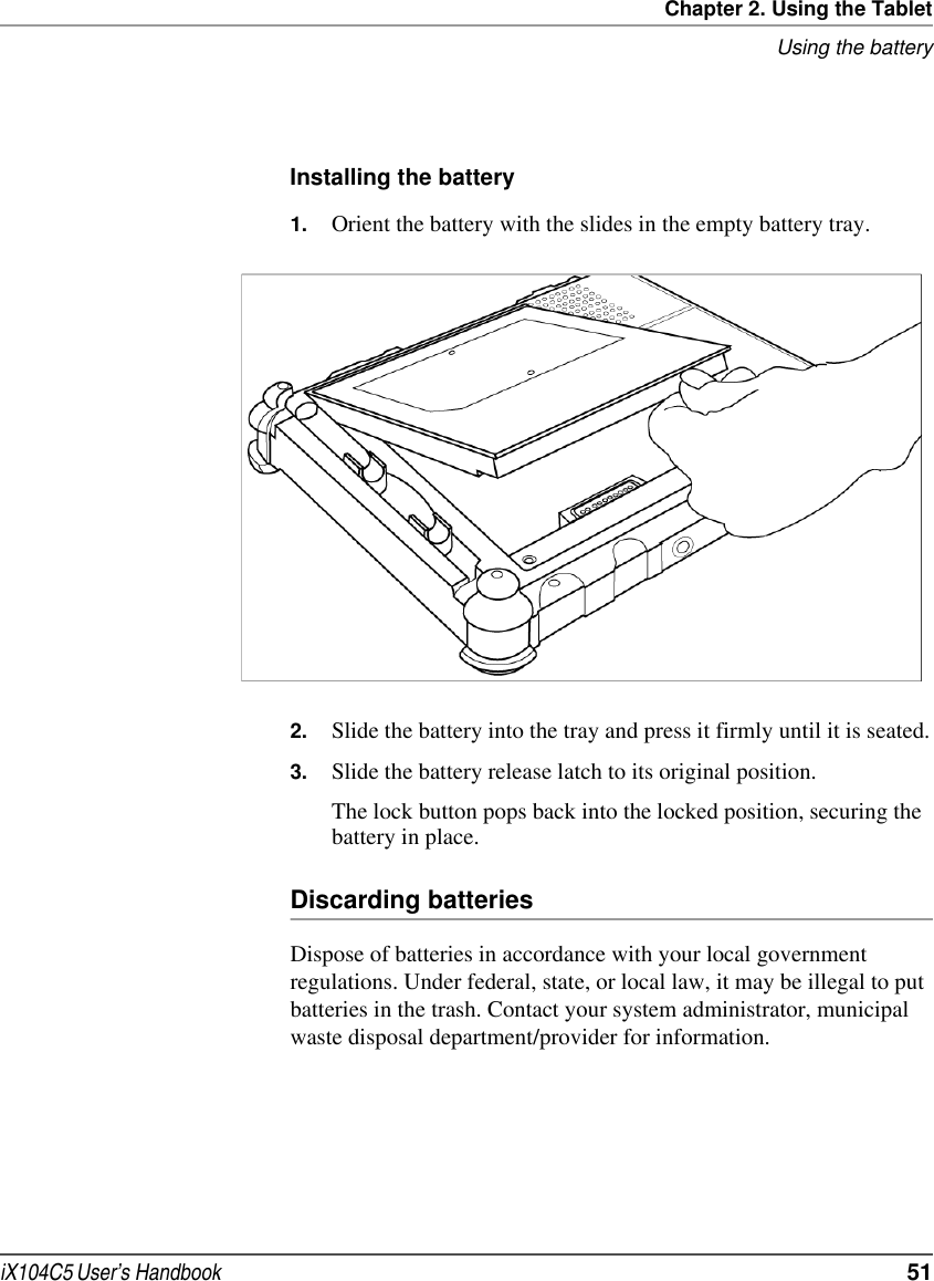 Chapter 2. Using the TabletUsing the batteryiX104C5 User’s Handbook  51Installing the battery1. Orient the battery with the slides in the empty battery tray.2. Slide the battery into the tray and press it firmly until it is seated.3. Slide the battery release latch to its original position.The lock button pops back into the locked position, securing the battery in place.Discarding batteriesDispose of batteries in accordance with your local government regulations. Under federal, state, or local law, it may be illegal to put batteries in the trash. Contact your system administrator, municipal waste disposal department/provider for information.