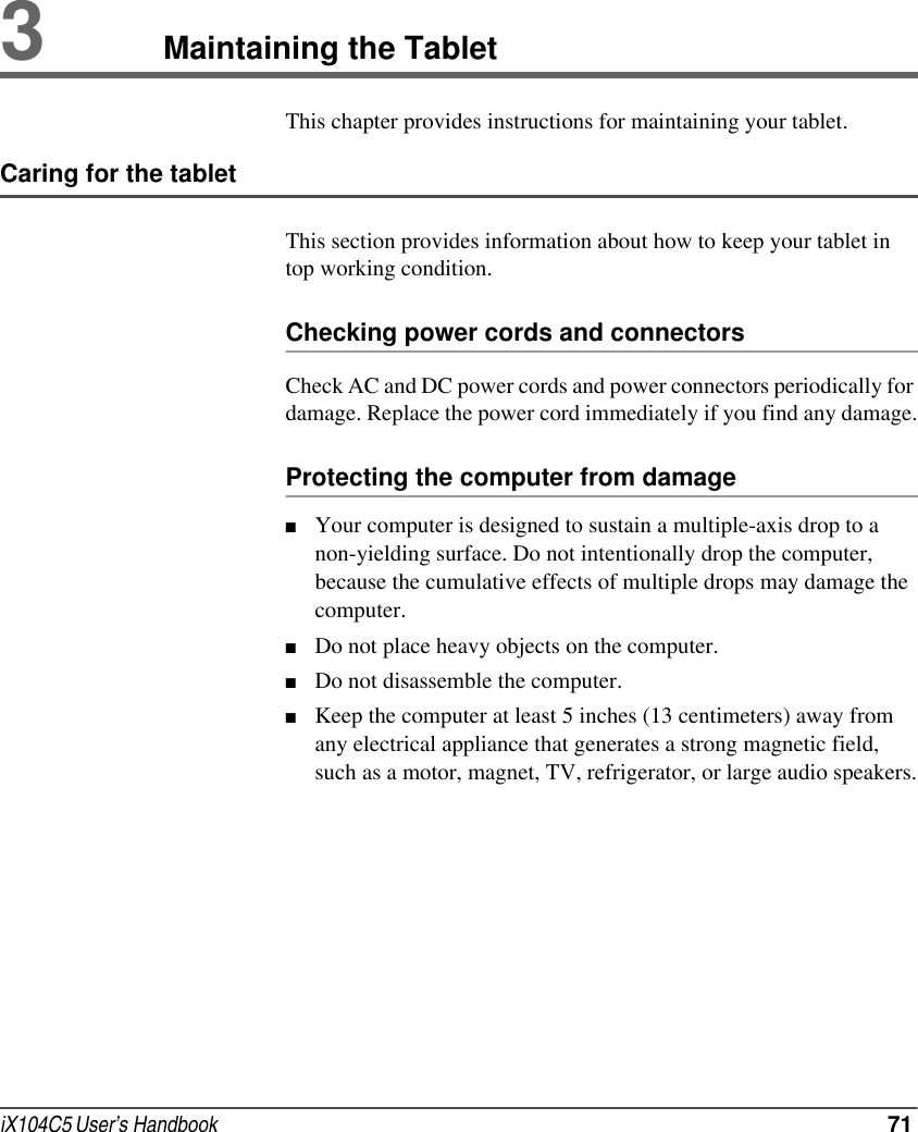 iX104C5 User’s Handbook  713Maintaining the TabletThis chapter provides instructions for maintaining your tablet.Caring for the tabletThis section provides information about how to keep your tablet in top working condition.Checking power cords and connectorsCheck AC and DC power cords and power connectors periodically for damage. Replace the power cord immediately if you find any damage.Protecting the computer from damage■Your computer is designed to sustain a multiple-axis drop to a non-yielding surface. Do not intentionally drop the computer, because the cumulative effects of multiple drops may damage the computer.■Do not place heavy objects on the computer.■Do not disassemble the computer.■Keep the computer at least 5 inches (13 centimeters) away from any electrical appliance that generates a strong magnetic field, such as a motor, magnet, TV, refrigerator, or large audio speakers.