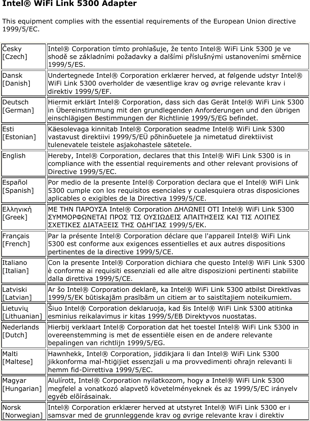 Intel® WiFi Link 5300 Adapter This equipment complies with the essential requirements of the European Union directive 1999/5/EC. Česky [Czech] Intel® Corporation tímto prohlašuje, že tento Intel® WiFi Link 5300 je ve shodě se základními požadavky a dalšími příslušnými ustanoveními směrnice 1999/5/ES. Dansk [Danish] Undertegnede Intel® Corporation erklærer herved, at følgende udstyr Intel® WiFi Link 5300 overholder de væsentlige krav og øvrige relevante krav i direktiv 1999/5/EF. Deutsch [German] Hiermit erklärt Intel® Corporation, dass sich das Gerät Intel® WiFi Link 5300 in Übereinstimmung mit den grundlegenden Anforderungen und den übrigen einschlägigen Bestimmungen der Richtlinie 1999/5/EG befindet.  Esti [Estonian] Käesolevaga kinnitab Intel® Corporation seadme Intel® WiFi Link 5300 vastavust direktiivi 1999/5/EÜ põhinõuetele ja nimetatud direktiivist tulenevatele teistele asjakohastele sätetele. English Hereby, Intel® Corporation, declares that this Intel® WiFi Link 5300 is in compliance with the essential requirements and other relevant provisions of Directive 1999/5/EC. Español [Spanish] Por medio de la presente Intel® Corporation declara que el Intel® WiFi Link 5300 cumple con los requisitos esenciales y cualesquiera otras disposiciones aplicables o exigibles de la Directiva 1999/5/CE.  Ελληνική [Greek] ΜΕ ΣΗΝ ΠΑΡΟΤ΢Α Intel® Corporation ΔΗΛΩΝΕΙ ΟΣΙ Intel® WiFi Link 5300 ΢ΤΜΜΟΡΦΩΝΕΣΑΙ ΠΡΟ΢ ΣΙ΢ ΟΤ΢ΙΩΔΕΙ΢ ΑΠΑΙΣΗ΢ΕΙ΢ ΚΑΙ ΣΙ΢ ΛΟΙΠΕ΢ ΢ΥΕΣΙΚΕ΢ ΔΙΑΣΑΞΕΙ΢ ΣΗ΢ ΟΔΗΓΙΑ΢ 1999/5/ΕΚ. Français [French] Par la présente Intel® Corporation déclare que l&apos;appareil Intel® WiFi Link 5300 est conforme aux exigences essentielles et aux autres dispositions pertinentes de la directive 1999/5/CE.  Italiano [Italian] Con la presente Intel® Corporation dichiara che questo Intel® WiFi Link 5300 è conforme ai requisiti essenziali ed alle altre disposizioni pertinenti stabilite dalla direttiva 1999/5/CE.  Latviski [Latvian] Ar šo Intel® Corporation deklarē, ka Intel® WiFi Link 5300 atbilst Direktīvas 1999/5/EK būtiskajām prasībām un citiem ar to saistītajiem noteikumiem. Lietuvių [Lithuanian] Šiuo Intel® Corporation deklaruoja, kad šis Intel® WiFi Link 5300 atitinka esminius reikalavimus ir kitas 1999/5/EB Direktyvos nuostatas. Nederlands [Dutch] Hierbij verklaart Intel® Corporation dat het toestel Intel® WiFi Link 5300 in overeenstemming is met de essentiële eisen en de andere relevante bepalingen van richtlijn 1999/5/EG. Malti [Maltese] Hawnhekk, Intel® Corporation, jiddikjara li dan Intel® WiFi Link 5300 jikkonforma mal-ħtiġijiet essenzjali u ma provvedimenti oħrajn relevanti li hemm fid-Dirrettiva 1999/5/EC. Magyar [Hungarian] Alulírott, Intel® Corporation nyilatkozom, hogy a Intel® WiFi Link 5300 megfelel a vonatkozó alapvetõ követelményeknek és az 1999/5/EC irányelv egyéb elõírásainak. Norsk [Norwegian] Intel® Corporation erklærer herved at utstyret Intel® WiFi Link 5300 er i samsvar med de grunnleggende krav og øvrige relevante krav i direktiv 