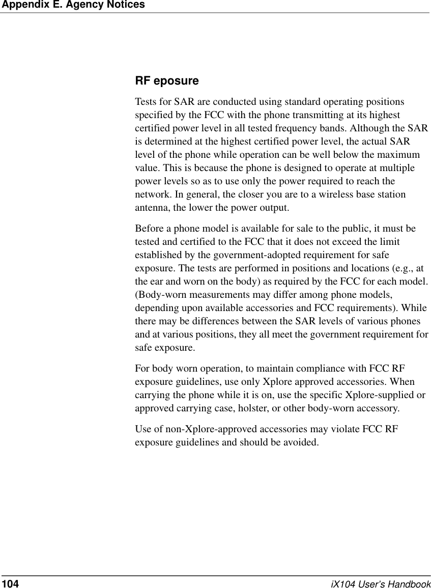 Appendix E. Agency Notices104   iX104 User’s HandbookRF eposure Tests for SAR are conducted using standard operating positions specified by the FCC with the phone transmitting at its highest certified power level in all tested frequency bands. Although the SAR is determined at the highest certified power level, the actual SAR level of the phone while operation can be well below the maximum value. This is because the phone is designed to operate at multiple power levels so as to use only the power required to reach the network. In general, the closer you are to a wireless base station antenna, the lower the power output. Before a phone model is available for sale to the public, it must be tested and certified to the FCC that it does not exceed the limit established by the government-adopted requirement for safe exposure. The tests are performed in positions and locations (e.g., at the ear and worn on the body) as required by the FCC for each model. (Body-worn measurements may differ among phone models, depending upon available accessories and FCC requirements). While there may be differences between the SAR levels of various phones and at various positions, they all meet the government requirement for safe exposure. For body worn operation, to maintain compliance with FCC RF exposure guidelines, use only Xplore approved accessories. When carrying the phone while it is on, use the specific Xplore-supplied or approved carrying case, holster, or other body-worn accessory.Use of non-Xplore-approved accessories may violate FCC RF exposure guidelines and should be avoided.