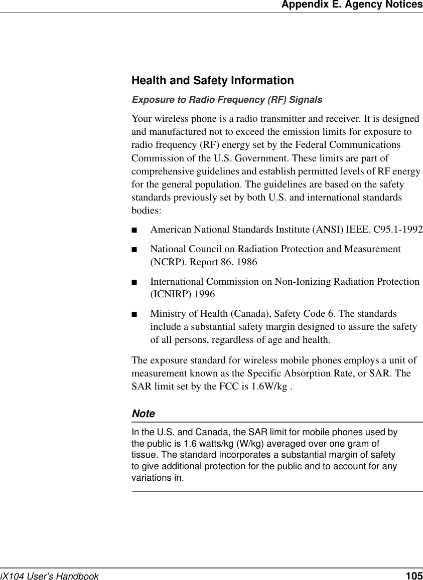 Appendix E. Agency NoticesiX104 User’s Handbook   105Health and Safety InformationExposure to Radio Frequency (RF) SignalsYour wireless phone is a radio transmitter and receiver. It is designed and manufactured not to exceed the emission limits for exposure to radio frequency (RF) energy set by the Federal Communications Commission of the U.S. Government. These limits are part of comprehensive guidelines and establish permitted levels of RF energy for the general population. The guidelines are based on the safety standards previously set by both U.S. and international standards bodies: ■American National Standards Institute (ANSI) IEEE. C95.1-1992■National Council on Radiation Protection and Measurement (NCRP). Report 86. 1986■International Commission on Non-Ionizing Radiation Protection (ICNIRP) 1996■Ministry of Health (Canada), Safety Code 6. The standards include a substantial safety margin designed to assure the safety of all persons, regardless of age and health.The exposure standard for wireless mobile phones employs a unit of measurement known as the Specific Absorption Rate, or SAR. The SAR limit set by the FCC is 1.6W/kg .NoteIn the U.S. and Canada, the SAR limit for mobile phones used by the public is 1.6 watts/kg (W/kg) averaged over one gram of tissue. The standard incorporates a substantial margin of safety to give additional protection for the public and to account for any variations in.