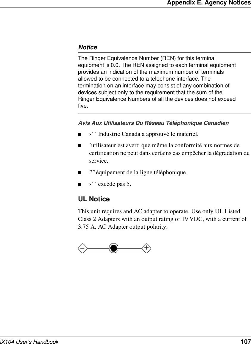 Appendix E. Agency NoticesiX104 User’s Handbook   107NoticeThe Ringer Equivalence Number (REN) for this terminal equipment is 0.0. The REN assigned to each terminal equipment provides an indication of the maximum number of terminals allowed to be connected to a telephone interface. The termination on an interface may consist of any combination of devices subject only to the requirement that the sum of the Ringer Equivalence Numbers of all the devices does not exceed five. Avis Aux Utilisateurs Du Réseau Téléphonique Canadien■›’’’’Industrie Canada a approuvé le materiel.■’utilisateur est averti que même la conformité aux normes de certification ne peut dans certains cas empêcher la dégradation du service.■’’’’équipement de la ligne téléphonique.■›’’’’excède pas 5.UL NoticeThis unit requires and AC adapter to operate. Use only UL Listed Class 2 Adapters with an output rating of 19 VDC, with a current of 3.75 A. AC Adapter output polarity: