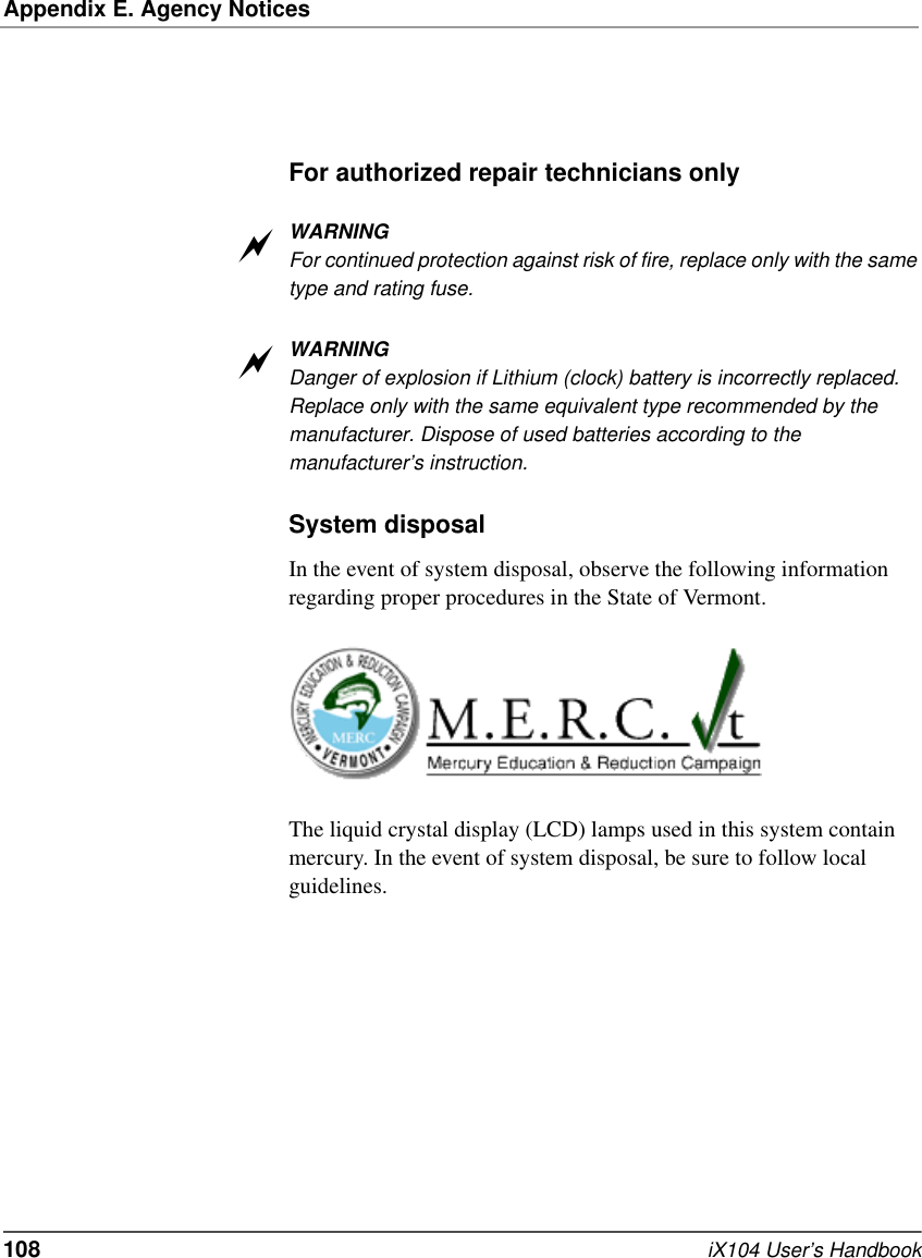 Appendix E. Agency Notices108   iX104 User’s HandbookFor authorized repair technicians onlyWARNINGFor continued protection against risk of fire, replace only with the same type and rating fuse.WARNINGDanger of explosion if Lithium (clock) battery is incorrectly replaced. Replace only with the same equivalent type recommended by the manufacturer. Dispose of used batteries according to the manufacturer’s instruction.System disposalIn the event of system disposal, observe the following information regarding proper procedures in the State of Vermont.The liquid crystal display (LCD) lamps used in this system contain mercury. In the event of system disposal, be sure to follow local guidelines.aa