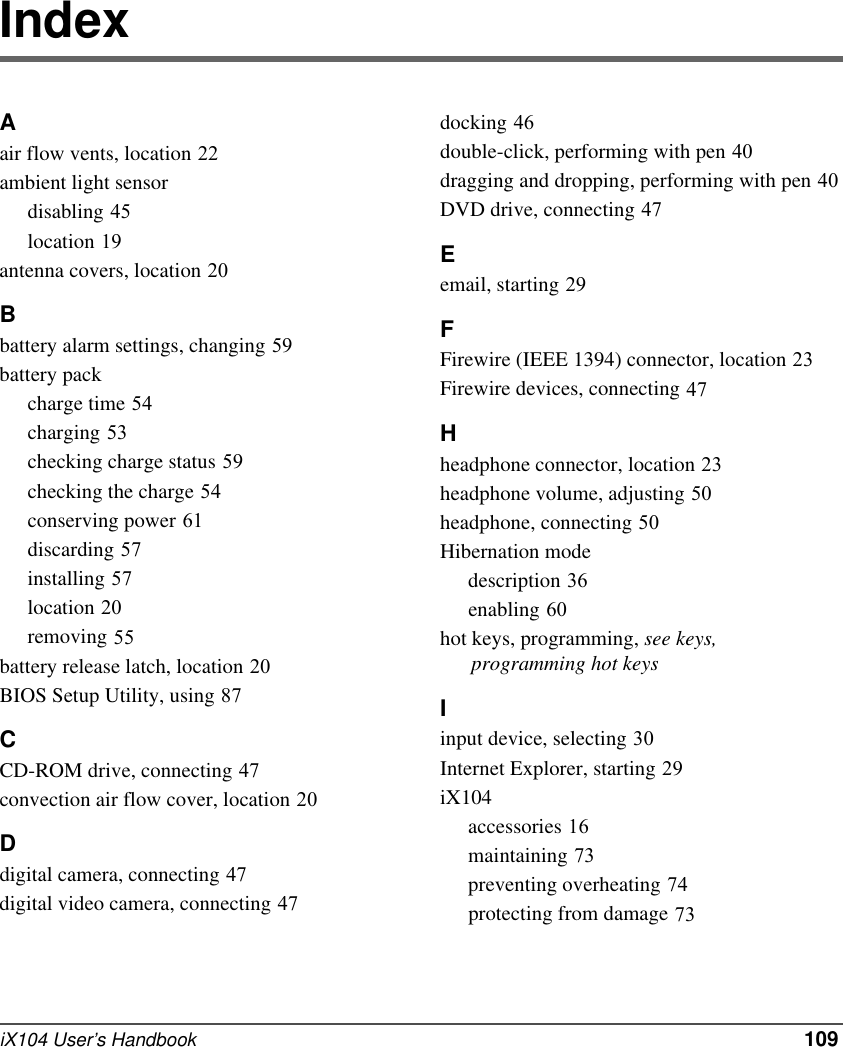iX104 User’s Handbook   109IndexAair flow vents, location 22ambient light sensordisabling 45location 19antenna covers, location 20Bbattery alarm settings, changing 59battery packcharge time 54charging 53checking charge status 59checking the charge 54conserving power 61discarding 57installing 57location 20removing 55battery release latch, location 20BIOS Setup Utility, using 87CCD-ROM drive, connecting 47convection air flow cover, location 20Ddigital camera, connecting 47digital video camera, connecting 47docking 46double-click, performing with pen 40dragging and dropping, performing with pen 40DVD drive, connecting 47Eemail, starting 29FFirewire (IEEE 1394) connector, location 23Firewire devices, connecting 47Hheadphone connector, location 23headphone volume, adjusting 50headphone, connecting 50Hibernation modedescription 36enabling 60hot keys, programming, see keys,       programming hot keysIinput device, selecting 30Internet Explorer, starting 29iX104accessories 16maintaining 73preventing overheating 74protecting from damage 73