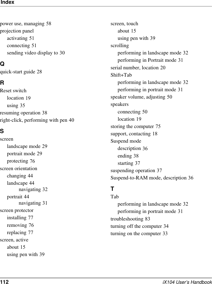 Index112   iX104 User’s Handbookpower use, managing 58projection panelactivating 51connecting 51sending video display to 30Qquick-start guide 28RReset switchlocation 19using 35resuming operation 38right-click, performing with pen 40Sscreenlandscape mode 29portrait mode 29protecting 76screen orientationchanging 44landscape 44navigating 32portrait 44navigating 31screen protectorinstalling 77removing 76replacing 77screen, activeabout 15using pen with 39screen, touchabout 15using pen with 39scrollingperforming in landscape mode 32performing in Portrait mode 31serial number, location 20Shift+Tabperforming in landscape mode 32performing in portrait mode 31speaker volume, adjusting 50speakersconnecting 50location 19storing the computer 75support, contacting 18Suspend modedescription 36ending 38starting 37suspending operation 37Suspend-to-RAM mode, description 36TTabperforming in landscape mode 32performing in portrait mode 31troubleshooting 83turning off the computer 34turning on the computer 33