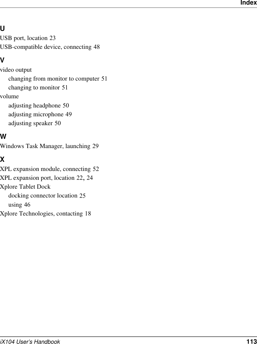 IndexiX104 User’s Handbook   113UUSB port, location 23USB-compatible device, connecting 48Vvideo outputchanging from monitor to computer 51changing to monitor 51volumeadjusting headphone 50adjusting microphone 49adjusting speaker 50WWindows Task Manager, launching 29XXPL expansion module, connecting 52XPL expansion port, location 22, 24Xplore Tablet Dockdocking connector location 25using 46Xplore Technologies, contacting 18