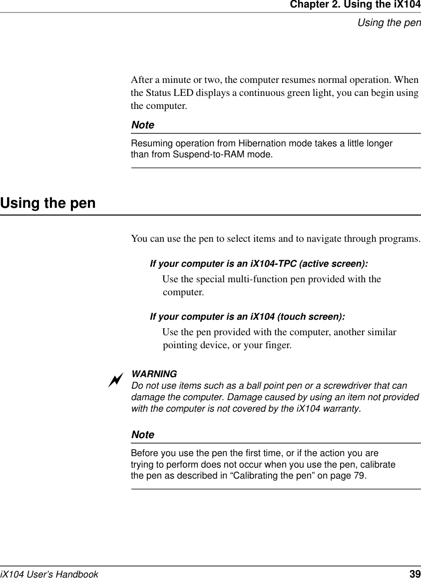 Chapter 2. Using the iX104Using the peniX104 User’s Handbook   39After a minute or two, the computer resumes normal operation. When the Status LED displays a continuous green light, you can begin using the computer.NoteResuming operation from Hibernation mode takes a little longer than from Suspend-to-RAM mode.Using the penYou can use the pen to select items and to navigate through programs.If your computer is an iX104-TPC (active screen): Use the special multi-function pen provided with the computer.If your computer is an iX104 (touch screen):Use the pen provided with the computer, another similar pointing device, or your finger.WARNINGDo not use items such as a ball point pen or a screwdriver that can damage the computer. Damage caused by using an item not provided with the computer is not covered by the iX104 warranty.NoteBefore you use the pen the first time, or if the action you are trying to perform does not occur when you use the pen, calibrate the pen as described in “Calibrating the pen” on page 79.a