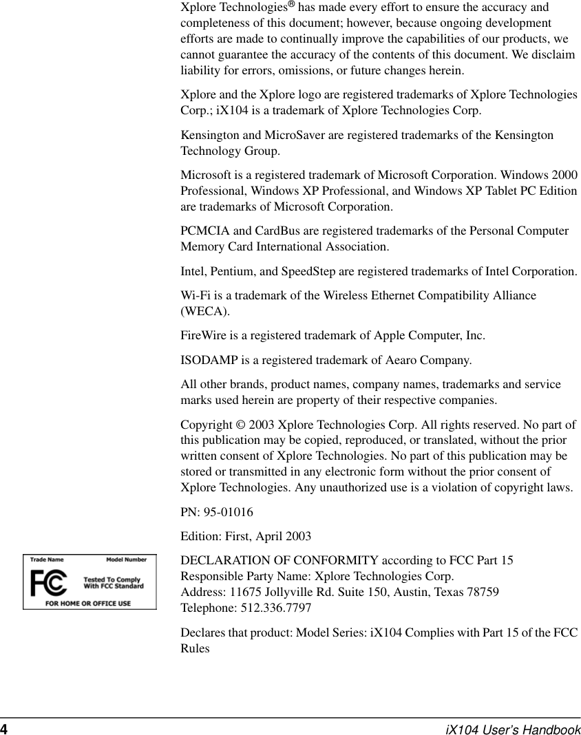 4  iX104 User’s HandbookXplore Technologies® has made every effort to ensure the accuracy and completeness of this document; however, because ongoing development efforts are made to continually improve the capabilities of our products, we cannot guarantee the accuracy of the contents of this document. We disclaim liability for errors, omissions, or future changes herein. Xplore and the Xplore logo are registered trademarks of Xplore Technologies Corp.; iX104 is a trademark of Xplore Technologies Corp. Kensington and MicroSaver are registered trademarks of the Kensington Technology Group. Microsoft is a registered trademark of Microsoft Corporation. Windows 2000 Professional, Windows XP Professional, and Windows XP Tablet PC Edition are trademarks of Microsoft Corporation.PCMCIA and CardBus are registered trademarks of the Personal Computer Memory Card International Association. Intel, Pentium, and SpeedStep are registered trademarks of Intel Corporation. Wi-Fi is a trademark of the Wireless Ethernet Compatibility Alliance (WECA). FireWire is a registered trademark of Apple Computer, Inc.ISODAMP is a registered trademark of Aearo Company.All other brands, product names, company names, trademarks and service marks used herein are property of their respective companies. Copyright © 2003 Xplore Technologies Corp. All rights reserved. No part of this publication may be copied, reproduced, or translated, without the prior written consent of Xplore Technologies. No part of this publication may be stored or transmitted in any electronic form without the prior consent of Xplore Technologies. Any unauthorized use is a violation of copyright laws.PN: 95-01016Edition: First, April 2003DECLARATION OF CONFORMITY according to FCC Part 15Responsible Party Name: Xplore Technologies Corp.Address: 11675 Jollyville Rd. Suite 150, Austin, Texas 78759Telephone: 512.336.7797Declares that product: Model Series: iX104 Complies with Part 15 of the FCC Rules