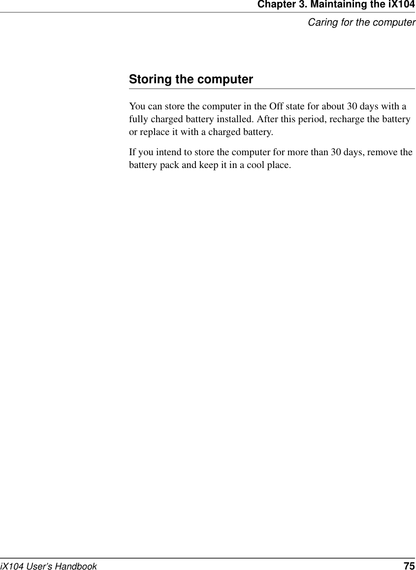 Chapter 3. Maintaining the iX104Caring for the computeriX104 User’s Handbook   75Storing the computerYou can store the computer in the Off state for about 30 days with a fully charged battery installed. After this period, recharge the battery or replace it with a charged battery.If you intend to store the computer for more than 30 days, remove the battery pack and keep it in a cool place.