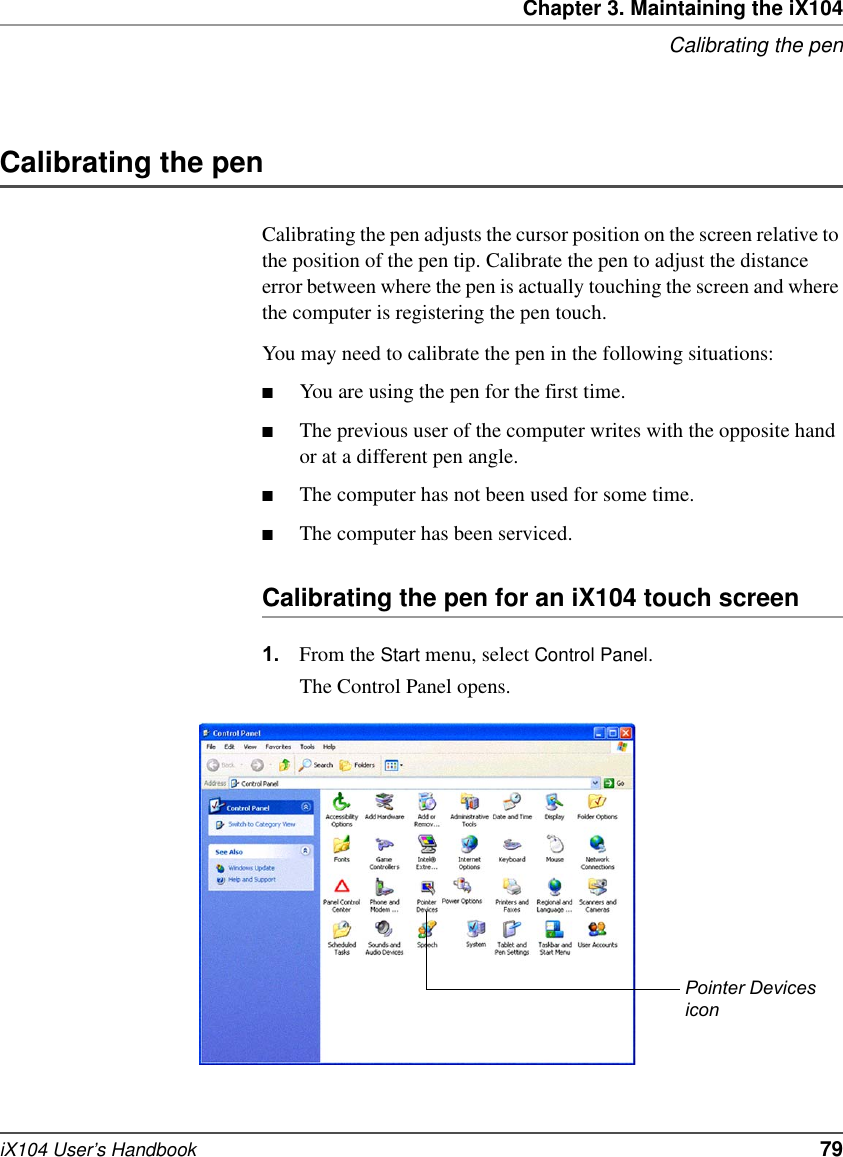 Chapter 3. Maintaining the iX104Calibrating the peniX104 User’s Handbook   79Calibrating the penCalibrating the pen adjusts the cursor position on the screen relative to the position of the pen tip. Calibrate the pen to adjust the distance error between where the pen is actually touching the screen and where the computer is registering the pen touch.You may need to calibrate the pen in the following situations:■You are using the pen for the first time.■The previous user of the computer writes with the opposite hand or at a different pen angle.■The computer has not been used for some time.■The computer has been serviced.Calibrating the pen for an iX104 touch screen1. From the Start menu, select Control Panel.The Control Panel opens.Pointer Devicesicon