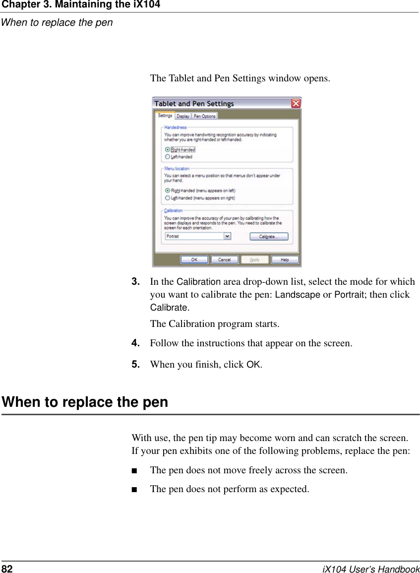 Chapter 3. Maintaining the iX104When to replace the pen82   iX104 User’s HandbookThe Tablet and Pen Settings window opens.3. In the Calibration area drop-down list, select the mode for which you want to calibrate the pen: Landscape or Portrait; then click Calibrate.The Calibration program starts.4. Follow the instructions that appear on the screen.5. When you finish, click OK.When to replace the penWith use, the pen tip may become worn and can scratch the screen. If your pen exhibits one of the following problems, replace the pen:■The pen does not move freely across the screen.■The pen does not perform as expected.