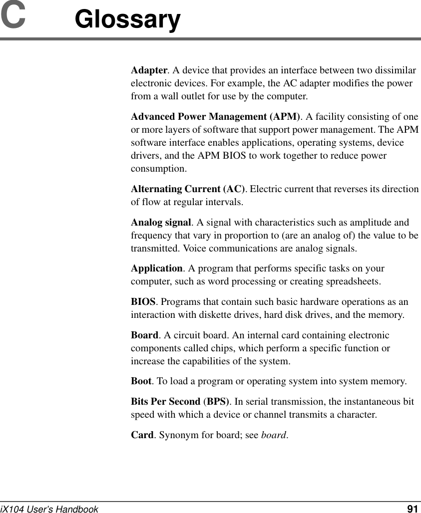 iX104 User’s Handbook   91CGlossaryAdapter. A device that provides an interface between two dissimilar electronic devices. For example, the AC adapter modifies the power from a wall outlet for use by the computer.Advanced Power Management (APM). A facility consisting of one or more layers of software that support power management. The APM software interface enables applications, operating systems, device drivers, and the APM BIOS to work together to reduce power consumption.Alternating Current (AC). Electric current that reverses its direction of flow at regular intervals.Analog signal. A signal with characteristics such as amplitude and frequency that vary in proportion to (are an analog of) the value to be transmitted. Voice communications are analog signals.Application. A program that performs specific tasks on your computer, such as word processing or creating spreadsheets.BIOS. Programs that contain such basic hardware operations as an interaction with diskette drives, hard disk drives, and the memory.Board. A circuit board. An internal card containing electronic components called chips, which perform a specific function or increase the capabilities of the system.Boot. To load a program or operating system into system memory.Bits Per Second (BPS). In serial transmission, the instantaneous bit speed with which a device or channel transmits a character.Card. Synonym for board; see board.