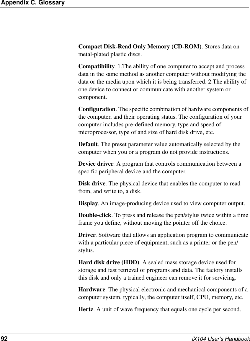 Appendix C. Glossary92   iX104 User’s HandbookCompact Disk-Read Only Memory (CD-ROM). Stores data on metal-plated plastic discs.Compatibility. 1.The ability of one computer to accept and process data in the same method as another computer without modifying the data or the media upon which it is being transferred. 2.The ability of one device to connect or communicate with another system or component.Configuration. The specific combination of hardware components of the computer, and their operating status. The configuration of your computer includes pre-defined memory, type and speed of microprocessor, type of and size of hard disk drive, etc.Default. The preset parameter value automatically selected by the computer when you or a program do not provide instructions.Device driver. A program that controls communication between a specific peripheral device and the computer.Disk drive. The physical device that enables the computer to read from, and write to, a disk.Display. An image-producing device used to view computer output.Double-click. To press and release the pen/stylus twice within a time frame you define, without moving the pointer off the choice.Driver. Software that allows an application program to communicate with a particular piece of equipment, such as a printer or the pen/stylus.Hard disk drive (HDD). A sealed mass storage device used for storage and fast retrieval of programs and data. The factory installs this disk and only a trained engineer can remove it for servicing.Hardware. The physical electronic and mechanical components of a computer system. typically, the computer itself, CPU, memory, etc.Hertz. A unit of wave frequency that equals one cycle per second.