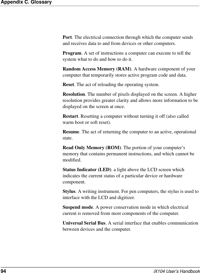 Appendix C. Glossary94   iX104 User’s HandbookPort. The electrical connection through which the computer sends and receives data to and from devices or other computers.Program. A set of instructions a computer can execute to tell the system what to do and how to do it.Random Access Memory (RAM). A hardware component of your computer that temporarily stores active program code and data.Reset. The act of reloading the operating system.Resolution. The number of pixels displayed on the screen. A higher resolution provides greater clarity and allows more information to be displayed on the screen at once.Restart. Resetting a computer without turning it off (also called warm boot or soft reset).Resume. The act of returning the computer to an active, operational state.Read Only Memory (ROM). The portion of your computer’s memory that contains permanent instructions, and which cannot be modified.Status Indicator (LED). a light above the LCD screen which indicates the current status of a particular device or hardware component.Stylus. A writing instrument. For pen computers, the stylus is used to interface with the LCD and digitizer.Suspend mode. A power conservation mode in which electrical current is removed from most components of the computer.Universal Serial Bus. A serial interface that enables communication between devices and the computer.