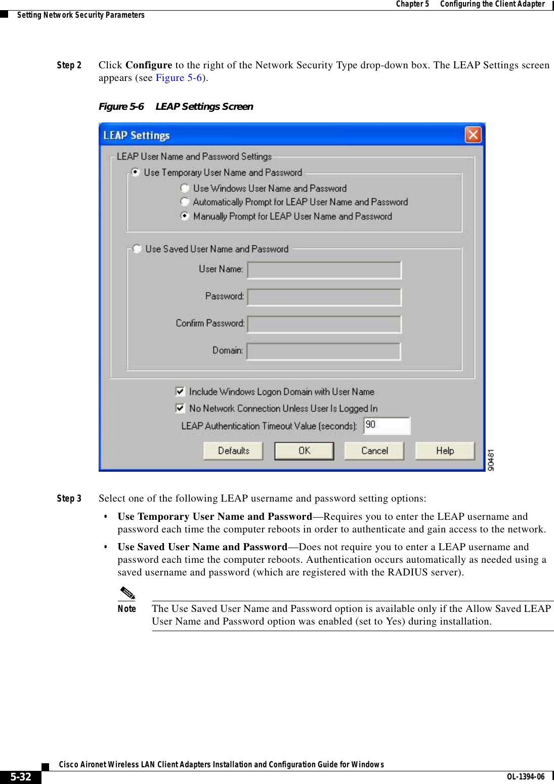 5-32Cisco Aironet Wireless LAN Client Adapters Installation and Configuration Guide for Windows OL-1394-06Chapter 5      Configuring the Client AdapterSetting Network Security ParametersStep 2 Click Configure to the right of the Network Security Type drop-down box. The LEAP Settings screen appears (see Figure 5-6).Figure 5-6 LEAP Settings ScreenStep 3 Select one of the following LEAP username and password setting options:•Use Temporary User Name and Password—Requires you to enter the LEAP username and password each time the computer reboots in order to authenticate and gain access to the network.•Use Saved User Name and Password—Does not require you to enter a LEAP username and password each time the computer reboots. Authentication occurs automatically as needed using a saved username and password (which are registered with the RADIUS server).Note The Use Saved User Name and Password option is available only if the Allow Saved LEAP User Name and Password option was enabled (set to Yes) during installation.