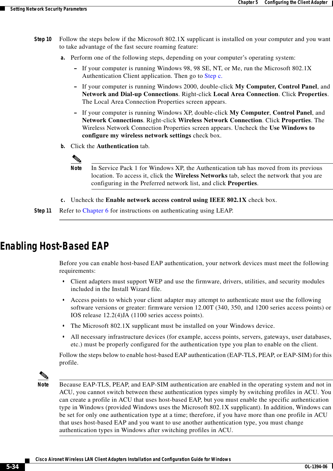 5-34Cisco Aironet Wireless LAN Client Adapters Installation and Configuration Guide for Windows OL-1394-06Chapter 5      Configuring the Client AdapterSetting Network Security ParametersStep 10 Follow the steps below if the Microsoft 802.1X supplicant is installed on your computer and you want to take advantage of the fast secure roaming feature:a. Perform one of the following steps, depending on your computer’s operating system:–If your computer is running Windows 98, 98 SE, NT, or Me, run the Microsoft 802.1X Authentication Client application. Then go to Step c.–If your computer is running Windows 2000, double-click My Computer, Control Panel, and Network and Dial-up Connections. Right-click Local Area Connection. Click Properties.The Local Area Connection Properties screen appears.–If your computer is running Windows XP, double-click My Computer,Control Panel, and Network Connections. Right-click Wireless Network Connection. Click Properties. The Wireless Network Connection Properties screen appears. Uncheck the Use Windows to configure my wireless network settings check box.b. Click the Authentication tab.Note In Service Pack 1 for Windows XP, the Authentication tab has moved from its previous location. To access it, click the Wireless Networks tab, select the network that you are configuring in the Preferred network list, and click Properties.c. Uncheck the Enable network access control using IEEE 802.1X check box.Step 11 Refer to Chapter 6 for instructions on authenticating using LEAP.Enabling Host-Based EAPBefore you can enable host-based EAP authentication, your network devices must meet the following requirements:•Client adapters must support WEP and use the firmware, drivers, utilities, and security modules included in the Install Wizard file.•Access points to which your client adapter may attempt to authenticate must use the following software versions or greater: firmware version 12.00T (340, 350, and 1200 series access points) or IOS release 12.2(4)JA (1100 series access points).•The Microsoft 802.1X supplicant must be installed on your Windows device.•All necessary infrastructure devices (for example, access points, servers, gateways, user databases, etc.) must be properly configured for the authentication type you plan to enable on the client.Follow the steps below to enable host-based EAP authentication (EAP-TLS, PEAP, or EAP-SIM) for this profile.Note Because EAP-TLS, PEAP, and EAP-SIM authentication are enabled in the operating system and not in ACU, you cannot switch between these authentication types simply by switching profiles in ACU. You can create a profile in ACU that uses host-based EAP, but you must enable the specific authentication type in Windows (provided Windows uses the Microsoft 802.1X supplicant). In addition, Windows can be set for only one authentication type at a time; therefore, if you have more than one profile in ACU that uses host-based EAP and you want to use another authentication type, you must change authentication types in Windows after switching profiles in ACU.