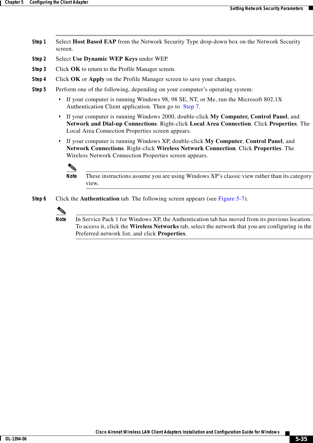 5-35Cisco Aironet Wireless LAN Client Adapters Installation and Configuration Guide for WindowsOL-1394-06Chapter 5      Configuring the Client Adapter Setting Network Security ParametersStep 1 Select Host Based EAP from the Network Security Type drop-down box on the Network Security screen.Step 2 Select Use Dynamic WEP Keys under WEP.Step 3 Click OK to return to the Profile Manager screen.Step 4 Click OK or Apply on the Profile Manager screen to save your changes.Step 5 Perform one of the following, depending on your computer’s operating system:•If your computer is running Windows 98, 98 SE, NT, or Me, run the Microsoft 802.1X Authentication Client application. Then go to  Step 7.•If your computer is running Windows 2000, double-click My Computer, Control Panel, and Network and Dial-up Connections. Right-click Local Area Connection. Click Properties. The Local Area Connection Properties screen appears.•If your computer is running Windows XP, double-click My Computer,Control Panel, and Network Connections. Right-click Wireless Network Connection. Click Properties. The Wireless Network Connection Properties screen appears.Note These instructions assume you are using Windows XP’s classic view rather than its category view.Step 6 Click the Authentication tab. The following screen appears (see Figure 5-7).Note In Service Pack 1 for Windows XP, the Authentication tab has moved from its previous location. To access it, click the Wireless Networks tab, select the network that you are configuring in the Preferred network list, and click Properties.
