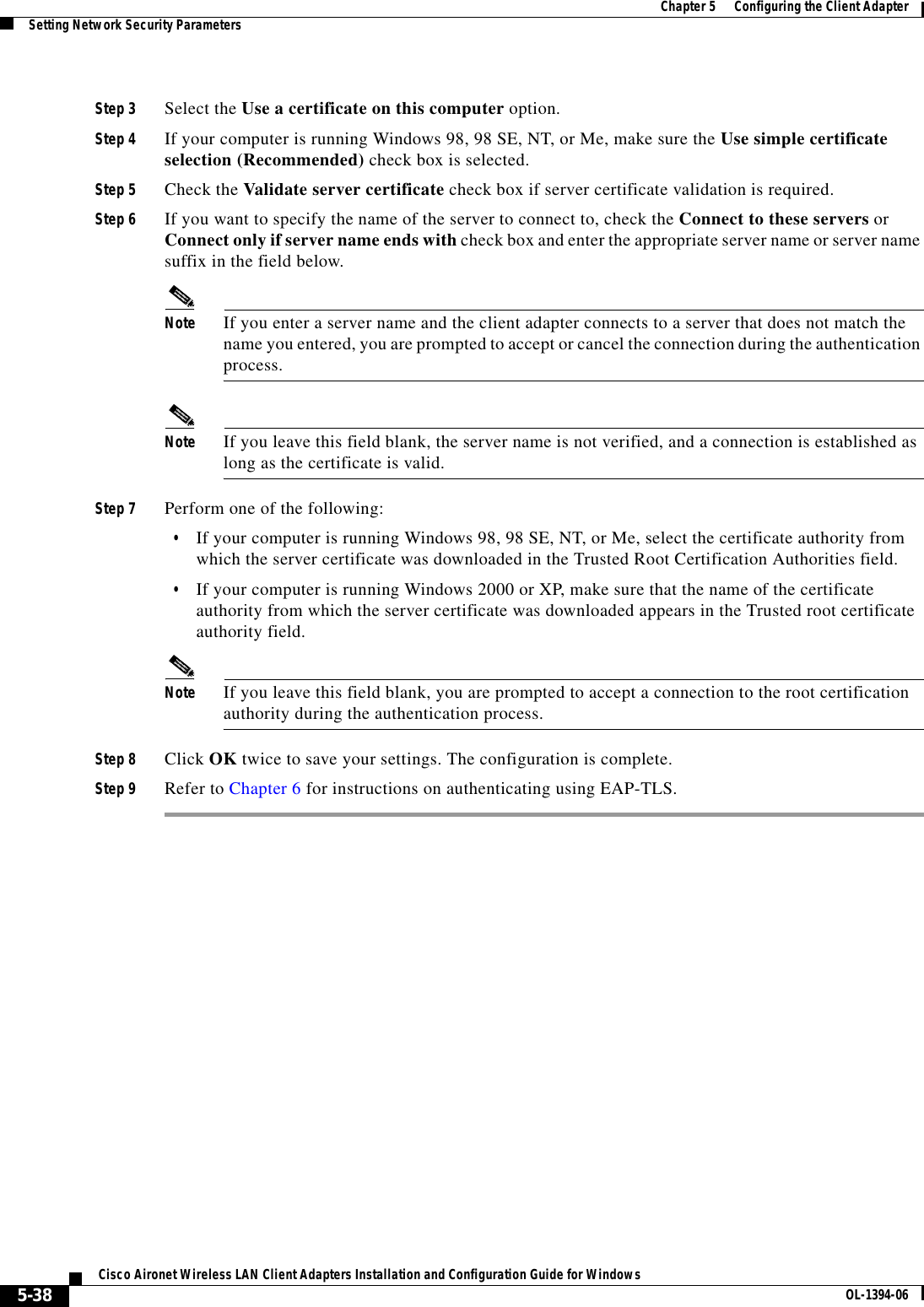 5-38Cisco Aironet Wireless LAN Client Adapters Installation and Configuration Guide for Windows OL-1394-06Chapter 5      Configuring the Client AdapterSetting Network Security ParametersStep 3 Select the Use a certificate on this computer option.Step 4 If your computer is running Windows 98, 98 SE, NT, or Me, make sure the Use simple certificate selection (Recommended) check box is selected.Step 5 Check the Validate server certificate check box if server certificate validation is required.Step 6 If you want to specify the name of the server to connect to, check the Connect to these servers or Connect only if server name ends with check box and enter the appropriate server name or server name suffix in the field below. Note If you enter a server name and the client adapter connects to a server that does not match the name you entered, you are prompted to accept or cancel the connection during the authentication process.Note If you leave this field blank, the server name is not verified, and a connection is established as long as the certificate is valid.Step 7 Perform one of the following:•If your computer is running Windows 98, 98 SE, NT, or Me, select the certificate authority from which the server certificate was downloaded in the Trusted Root Certification Authorities field.•If your computer is running Windows 2000 or XP, make sure that the name of the certificate authority from which the server certificate was downloaded appears in the Trusted root certificate authority field.Note If you leave this field blank, you are prompted to accept a connection to the root certification authority during the authentication process.Step 8 Click OK twice to save your settings. The configuration is complete.Step 9 Refer to Chapter 6 for instructions on authenticating using EAP-TLS.